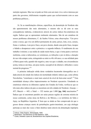 nutrição regionais. Mas isso só pode ser feito com um mais vivo e ativo interesse por
parte dos governos, infelizmente ocupados quase que exclusivamente com os seus
problemas políticos...
16. Se as manifestações clínicas, específicas, da desnutrição do Nordeste não
são aparentemente das mais alarmantes, o mesmo não se dá com as suas
conseqüências indiretas, evidenciáveis através de certos índices bio-estatísticos da
região. Índices que se apresentam realmente alarmantes. São de um estudioso de
nossos problemas alimentares, C. de Seabra Veloso, estas observações: “Um povo
como o nosso, que vive em déficit permanente de carne, peixes, leite, ovos, cereais,
frutas e verduras, é um povo fraco, um povo doente, dando uma prole fraca, incapaz
e fadada a desaparecer entre a primeira e a segunda infância. O rendimento do seu
trabalho é mínimo; a sua média de saúde muito baixa, o que o torna pasto a terríveis
moléstias, como a tuberculose, as verminoses, as infecções e por aí afora; a duração
de sua vida sempre curta, extinguindo-se entre os 40 e 60 anos; e a sua utilidade para
a Pátria quase nula, quando não negativa, uma vez que o cidadão, nas circunstâncias
acima, torna-se um ônus, um peso morto, susceptível de obstruir e dificultar o curso
normal do progresso.”78
A primeira indicação nítida desta verdadeira hecatombe demográfica nos é
dada através do estudo dos índices de mortalidade infantil, índices que, como afirma
Newsholme, “constituem o sinal mais sensível do nível de bem-estar social”.79
Esta
mortalidade alcança cifras impressionantes no Nordeste açucareiro. Estudando as
estatísticas relativas às diferentes capitais dos Estados da União, verifica-se que os
três mais altos índices do país se encontram em três cidades do Nordeste: Aracaju —
457; Maceió — 443; e Natal — 352 mortes por 1.000 [pg. 166] nascimentos.80
Índices que só encontram paralelo em unias poucas regiões de extrema miséria de
nosso continente, certas áreas da Bolívia e do México, e os territórios de Salta e
Jujuy, na República Argentina. É bom que se aluda ao fato comprovado de que o
grosso destas crianças morre de perturbações gastro-intestinais, em cuja etiologia
participa as mais das vezes o fator dietético tanto através da alimentação imprópria
78
Veloso. Cleto Seabra, Alimentação, 1940.
79
Newholme, The Elemento of Vital Statistics, 1924.
80
Costa, Oswaldo Lopes da, Bioestatística nas Capitais Brasileiras.
 