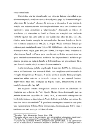 como contaminada.
Outro índice vital de íntima ligação com o tipo de dieta da coletividade e que
reflete em expressão numérica o estado de nutrição do grupo é o da mortalidade pela
tuberculose. Já Escudero81
afirmava há anos que a tuberculose é uma doença da
nutrição e os modernos estudos de tisiologia confirmam haver uma correlação bem
significativa entre desnutrição e tuberculização.82
Analisando os índices de
mortalidade pela tuberculose no Brasil, verifica-se que as capitais dos estados do
Nordeste figuram três vezes entre os seis índices mais altos do país. São estas
cidades, todas situadas na região da mata nordestina: Salvador, Fortaleza e Recife,
com os índices respectivos de 345, 302 e 359 por 100.000 habitantes. Índices que
estão acima da média brasileira de 250 por 100.000 habitantes e incrivelmente acima
do índice de Nova Iorque, que é de 47 por 100.000. Nos mapas sobre a incidência da
tuberculose no Brasil, verifica-se que a zona da mata nordestina apresenta-se na sua
quase totalidade como uma área de incidência forte da peste branca. Incidência que
alcança, nas áreas da mata da Paraíba e de Pernambuco, um grau extremo. Já na
zona do sertão esta incidência se mostra fraca ou moderada.
A alta mortalidade global e a verificação de que mais de 50% dos óbitos nesta
área se verificam antes dos 30 anos de idade, vem completar o quadro sombrio da
evolução demográfica do Nordeste. A análise direta da marcha destas populações
nordestinas deixa entrever o tremendo estrago do seu material humano,
inaproveitado pelas más condições de higiene locais, principalmente as más
condições de nutrição. [pg. 167]
Em magistrais estudos demográficos levados a efeito no Laboratório de
Estatística sob a direção do Prof. Giorgio Mortara ficou demonstrado que, no
período de 60 anos decorridos de 1890 a 1950, o crescimento demográfico do
Nordeste foi inferior ao das regiões do Norte, do Centro e do Sul do país, apesar dos
seus altos índices de natalidade.83
É que aí nasce muita gente, mas morre cedo quase
tudo e quase sempre de fome. Desta fome discreta, dissimulada, que destrói surda e
continuamente toda a energia vital do nordestino.
81
Escudero. Pedro, Alimentación, Buenos Aires, 1934.
82
Consultar sobre o assunto das correlações entre alimentação e tuberculose o trabalho de I.
Leith, “Diet and Tuberculosis”, in Proceedings of the Nutrition Society, vol. III, 1945.
83
Enquanto as populações do Norte cresceram neste período 283%. as do Centro-Oeste
448’% e as do Sul 504 %, o aumento no Nordeste foi apenas de 231%. — Contribuições para o
 