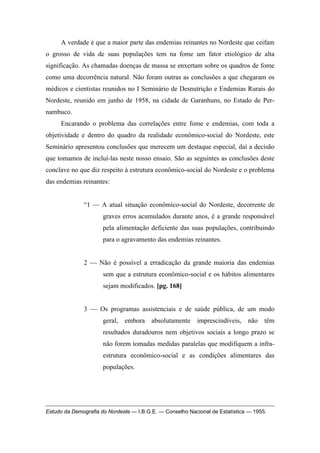 A verdade é que a maior parte das endemias reinantes no Nordeste que ceifam
o grosso de vida de suas populações tem na fome um fator etiológico de alta
significação. As chamadas doenças de massa se enxertam sobre os quadros de fome
como uma decorrência natural. Não foram outras as conclusões a que chegaram os
médicos e cientistas reunidos no I Seminário de Desnutrição e Endemias Rurais do
Nordeste, reunido em junho de 1958, na cidade de Garanhuns, no Estado de Per-
nambuco.
Encarando o problema das correlações entre fome e endemias, com toda a
objetividade e dentro do quadro da realidade econômico-social do Nordeste, este
Seminário apresentou conclusões que merecem um destaque especial, daí a decisão
que tomamos de incluí-las neste nosso ensaio. São as seguintes as conclusões deste
conclave no que diz respeito à estrutura econômico-social do Nordeste e o problema
das endemias reinantes:
“1 — A atual situação econômico-social do Nordeste, decorrente de
graves erros acumulados durante anos, é a grande responsável
pela alimentação deficiente das suas populações, contribuindo
para o agravamento das endemias reinantes.
2 — Não é possível a erradicação da grande maioria das endemias
sem que a estrutura econômico-social e os hábitos alimentares
sejam modificados. [pg. 168]
3 — Os programas assistenciais e de saúde pública, de um modo
geral, embora absolutamente imprescindíveis, não têm
resultados duradouros nem objetivos sociais a longo prazo se
não forem tomadas medidas paralelas que modifiquem a infra-
estrutura econômico-social e as condições alimentares das
populações.
Estudo da Demografia do Nordeste — I.B.G.E. — Conselho Nacional de Estatística — 1955.
 