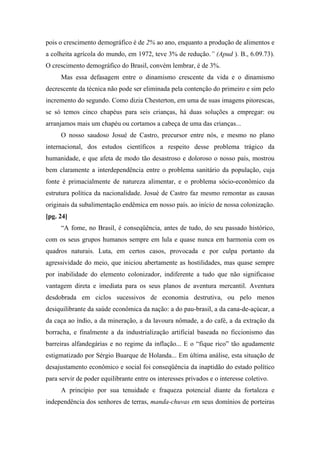 pois o crescimento demográfico é de 2% ao ano, enquanto a produção de alimentos e
a colheita agrícola do mundo, em 1972, teve 3% de redução.” (Apud ). B., 6.09.73).
O crescimento demográfico do Brasil, convém lembrar, é de 3%.
Mas essa defasagem entre o dinamismo crescente da vida e o dinamismo
decrescente da técnica não pode ser eliminada pela contenção do primeiro e sim pelo
incremento do segundo. Como dizia Chesterton, em uma de suas imagens pitorescas,
se só temos cinco chapéus para seis crianças, há duas soluções a empregar: ou
arranjamos mais um chapéu ou cortamos a cabeça de uma das crianças...
O nosso saudoso Josué de Castro, precursor entre nós, e mesmo no plano
internacional, dos estudos científicos a respeito desse problema trágico da
humanidade, e que afeta de modo tão desastroso e doloroso o nosso país, mostrou
bem claramente a interdependência entre o problema sanitário da população, cuja
fonte é primacialmente de natureza alimentar, e o problema sócio-econômico da
estrutura política da nacionalidade. Josué de Castro faz mesmo remontar as causas
originais da subalimentação endêmica em nosso país. ao início de nossa colonização.
[pg. 24]
“A fome, no Brasil, é conseqüência, antes de tudo, do seu passado histórico,
com os seus grupos humanos sempre em lula e quase nunca em harmonia com os
quadros naturais. Luta, em certos casos, provocada e por culpa portanto da
agressividade do meio, que iniciou abertamente as hostilidades, mas quase sempre
por inabilidade do elemento colonizador, indiferente a tudo que não significasse
vantagem direta e imediata para os seus planos de aventura mercantil. Aventura
desdobrada em ciclos sucessivos de economia destrutiva, ou pelo menos
desiquilibrante da saúde econômica da nação: a do pau-brasil, a da cana-de-açúcar, a
da caça ao índio, a da mineração, a da lavoura nômade, a do café, a da extração da
borracha, e finalmente a da industrialização artificial baseada no ficcionismo das
barreiras alfandegárias e no regime da inflação... E o “fique rico” tão agudamente
estigmatizado por Sérgio Buarque de Holanda... Em última análise, esta situação de
desajustamento econômico e social foi conseqüência da inaptidão do estado político
para servir de poder equilibrante entre os interesses privados e o interesse coletivo.
A princípio por sua tenuidade e fraqueza potencial diante da fortaleza e
independência dos senhores de terras, manda-chuvas em seus domínios de porteiras
 