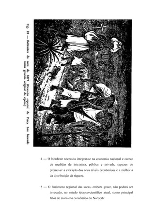 4 — O Nordeste necessita integrar-se na economia nacional e carece
de medidas de iniciativa, pública e privada, capazes de
promover a elevação dos seus níveis econômicos e a melhoria
da distribuição da riqueza.
5 — O fenômeno regional das secas, embora grave, não poderá ser
invocado, no estado técnico-científico atual, como principal
fator do marasmo econômico do Nordeste.
 