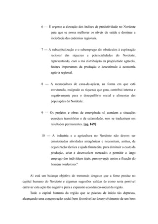 6 — É urgente a elevação dos índices de produtividade no Nordeste
para que se possa melhorar os níveis de saúde e dominar a
incidência das endemias regionais.
7 — A subcapitalização e o subemprego são obstáculos à exploração
racional das riquezas e potencialidades do Nordeste,
representando, com a má distribuição da propriedade agrícola,
fatores importantes da produção e desestímulo à economia
agrária regional.
8 — A monocultura de cana-de-açúcar, na forma em que está
estruturada, malgrado as riquezas que gera, contribui intensa e
negativamente para o desequilíbrio social e alimentar das
populações do Nordeste.
9 — Os projetos e obras de emergência só atendem a situações
especiais transitórias e de calamidade, sem se traduzirem em
resultados permanentes. [pg. 169]
10 — A indústria e a agricultura no Nordeste não devem ser
consideradas atividades antagônicas e necessitam, ambas, de
organização técnica e ajuda financeira, para diminuir o custo da
produção, criar e desenvolver mercados e permitir o largo
emprego dos indivíduos úteis, promovendo assim a fixação do
homem nordestino.”
Aí está um balanço objetivo do tremendo desgaste que a fome produz no
capital humano do Nordeste e algumas sugestões válidas de como seria possível
entravar esta ação tão negativa para a expansão econômico-social da região.
Todo o capital humano da região que se povoou de início tão depressa,
alcançando uma concentração social bem favorável ao desenvolvimento de um bom
 