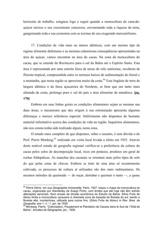 horizonte de trabalho, estagnou logo a seguir quando a monocultura da cana-de-
açúcar iniciou o seu crescimento canceroso, envenenando toda a riqueza da terra,
gangrenando toda a sua economia com as toxinas do seu exagerado mercantilismo.
17. Condições de vida mais ou menos idênticas, com um mesmo tipo de
regime alimentar defeituoso e as mesmas calamitosas conseqüências apresentadas na
área do açúcar, vamos encontrar na área do cacau. Na zona da monocultura do
cacau, que se estende do Recôncavo para o sul da Bahia até o Espírito Santo. Esta
área é representada por uma estreita faixa de terras de solo autóctone, recoberta de
floresta tropical, compreendida entre os terrenos baixos de sedimentação do litoral e
a montanha, que nesta região se aproxima muito da costa.84
Esta lingüeta de terra de
largura idêntica à da faixa açucareira do Nordeste, se bem que um tanto mais
afastada da costa, prolonga pura o sul do país a área alimentar da mandioca. [pg.
170]
Embora em suas linhas gerais as condições alimentares sejam as mesmas nas
duas áreas, o mecanismo que deu origem à sua estruturação apresenta algumas
diferenças e merece referência especial. Infelizmente não dispomos de bastante
material informativo acerca das condições de vida na região. Inquéritos alimentares,
não nos consta tenha sido realizado algum, nesta zona.
O estudo mais completo de que dispomos, sobre o assunto, é sem dúvida o do
Prof. Pierre Monbeig,85
realizado em visita local levada a efeito em 1935. Através
deste notável estudo de geografia regional verifica-se a preferência da cultura do
cacau pelos solos de decomposição local, ricos em potássio, produtos em geral de
rochas feldspáticas. As manchas dos cacauais se orientam mais pelos tipos de solo
do que pelas cotas de chuvas. Embora se trate de uma área só recentemente
cultivada, os processos de cultura aí utilizados são dos mais rudimentares. Os
mesmos métodos de queimada — do roçar, derrubar e queimar o mato —, a quase
84
Pierre Dénis. em sua Geographie Universelle. Paris. 1927. traçou o mapa da monocultura do
cacau, organizado por Wanderley de Araújo Pinho, com limites que até hoje não têm sofrido
alterações sensíveis. Num ensaio de divisão econômica do Estudo da Bahia. Sílvio Fróis de
Abreu limita a monocultura cacaueira à chamada zona de baixada da floresta do sul. sendo a
floresta alta. montanhosa, utilizada para outros fins. (Sílvio Fróis de Abreu) in Rev. Bras. de
Geografia, ano 1, n.° 1, jan. de 1939.
85
Monbeig, Pierre, “Colonisation, Peuplement et Plantation de Cacaos dans le Sud de 1’Etal de
Bahia”, Annales de Géographie, jan., 1936.
 