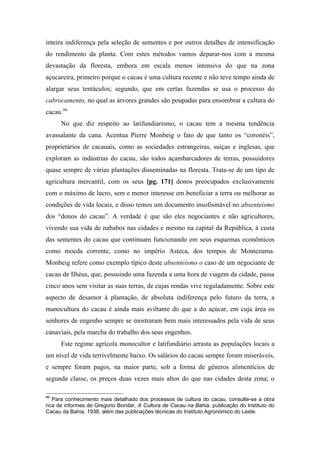 inteira indiferença pela seleção de sementes e por outros detalhes de intensificação
do rendimento da planta. Com estes métodos vamos deparar-nos com a mesma
devastação da floresta, embora em escala menos intensiva do que na zona
açucareira, primeiro porque o cacau é uma cultura recente e não teve tempo ainda de
alargar seus tentáculos; segundo, que em certas fazendas se usa o processo do
cabrocamento, no qual as árvores grandes são poupadas para ensombrar a cultura do
cacau.86
No que diz respeito ao latifundiarismo, o cacau tem a mesma tendência
avassalante da cana. Acentua Pierre Monbeig o fato de que tanto os “coronéis”,
proprietários de cacauais, como as sociedades estrangeiras, suíças e inglesas, que
exploram as indústrias do cacau, são todos açambarcadores de terras, possuidores
quase sempre de várias plantações disseminadas na floresta. Trata-se de um tipo de
agricultura mercantil, com os seus [pg. 171] donos preocupados exclusivamente
com o máximo de lucro, sem e menor interesse em beneficiar a terra ou melhorar as
condições de vida locais, e disso temos um documento insofismável no absenteísmo
dos “donos do cacau”. A verdade é que são eles negociantes e não agricultores,
vivendo sua vida de nababos nas cidades e mesmo na capital da República, à custa
das sementes do cacau que continuam funcionando em seus esquemas econômicos
como moeda corrente, como no império Asteca, dos tempos de Montezuma.
Monbeig refere como exemplo típico deste absenteísmo o caso de um negociante de
cacau de Ilhéus, que, possuindo uma fazenda a uma hora de viagem da cidade, passa
cinco anos sem visitar as suas terras, de cujas rendas vive regaladamente. Sobre este
aspecto de desamor à plantação, de absoluta indiferença pelo futuro da terra, a
manocultura do cacau é ainda mais aviltante do que a do açúcar, em cuja área os
senhores de engenho sempre se mostraram bem mais interessados pela vida de seus
canaviais, pela marcha do trabalho dos seus engenhos.
Este regime agrícola monocultor e latifundiário arrasta as populações locais a
um nível de vida terrivelmente baixo. Os salários do cacau sempre foram miseráveis,
e sempre foram pagos, na maior parte, sob a forma de gêneros alimentícios de
segunda classe, os preços duas vezes mais altos do que nas cidades desta zona; o
86
Para conhecimento mais detalhado dos processos de cultura do cacau, consulte-se a obra
rica de informes de Gregorio Bondar, A Cultura de Cacau na Bahia, publicação do Instituto do
Cacau da Bahia, 1938, além das publicações técnicas do Instituto Agronómico do Leste.
 