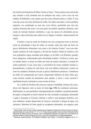 dos técnicos da Inspetoria de Obras Contra as Secas.1
Nesta extensa zona semi-árida
que constitui a hoje chamada área do polígono das secas, vivem cerca de sete
milhões de habitantes, num regime que tem como alimento básico o milho. É esta
zona das secas uma área alimentar do milho. Do milho associado a outros produtos
regionais, em combinação as mais das vezes felizes, permitindo que, fora das
quadras dolorosas das secas, viva esta gente em perfeito equilíbrio alimentar, num
estado de nutrição bastante satisfatório, e que nas épocas de calamidade possua
energia e vigor suficientes para sobreviver ao flagelo, evitando o despovoamento da
região.
Constitui a área do sertão do Nordeste um caso excepcional entre as diversas
zonas de alimentação à base do milho, no mundo, todas elas áreas de fome, de
graves deficiências alimentares, tais como a da América Central,2
com suas alar-
mantes carências de toda categoria, a do Sul dos Estados Unidos da América, com
suas populações negras assoladas pela pelagra, as da Itália e da Romênia, grandes
focos pelagrosos condicionados pela alimentação maídica. Verifica-se, assim, que,
no mundo inteiro, as áreas do milho são áreas de miséria alimentar, à exceção do
sertão nordestino. E que, nesta área, a coexistência de certas condições naturais e,
principalmente, o gênero de vida local, com seus hábitos tradicionais, criaram na
zona um complexo alimentar em que as graves deficiências protéicas e vitamínicas
do milho são compensadas por outros componentes habituais da dieta. Dieta que,
como teremos ocasião de demonstrar mais adiante, é talvez a mais racional e
equilibrada do país, incluindo as zonas isentas de fome.
Se o sertão do Nordeste não estivesse exposto à fatalidade climática das secas,
talvez não figurasse entre as áreas de fome [pg. 176] do continente americano.
Infelizmente, as secas periódicas, desorganizando por completo a economia primária
da região, extinguindo as fontes naturais de vida, crestando as pastagens, dizimando
o gado e arrasando as lavouras, reduzem o sertão a uma paisagem desértica, com
seus habitantes sempre desprovidos de reservas, morrendo à míngua de água e de
alimentos. Morrendo de fome aguda ou escapando esfomeados, aos magotes, para
1
Serão feitas neste ensaio muitas referências à Inspetoria Federal de Obras Contra as Secas,
caracterizada por suas iniciais I. F. O. C. S. Este serviço público hoje se chama Departamento
Nacional de Obras Contra as Secas, mas a bibliografia utilizada se refere em sua maioria ao
período anterior a esta mudança de nome, e por isso manteremos a antiga designação.
2
Quintana, Epaminondas, “El Problema Dietético del Caribe”, in América Indígena, vol. II, n.°
 