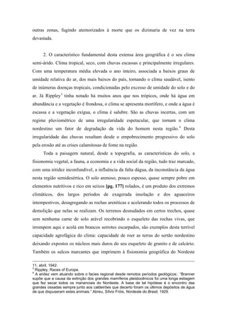 outras zonas, fugindo atemorizados à morte que os dizimaria de vez na terra
devastada.
2. O característico fundamental desta extensa área geográfica é o seu clima
semi-árido. Clima tropical, seco, com chuvas escassas e principalmente irregulares.
Com uma temperatura média elevada o ano inteiro, associada a baixos graus de
umidade relativa do ar, dos mais baixos do país, tornando o clima saudável, isento
de inúmeras doenças tropicais, condicionadas pelo excesso de umidade do solo e do
ar. Já Rippley3
tinha notado há muitos anos que nos trópicos, onde há água em
abundância e a vegetação é frondosa, o clima se apresenta mortífero, e onde a água é
escassa e a vegetação exígua, o clima é salubre. São as chuvas incertas, com um
regime pluviométrico de uma irregularidade espetacular, que tornam o clima
nordestino um fator de degradação da vida do homem nesta região.4
Desta
irregularidade das chuvas resultam desde o empobrecimento progressivo do solo
pela erosão até as crises calamitosas de fome na região.
Toda a paisagem natural, desde a topografia, as características do solo, a
fisionomia vegetal, a fauna, a economia e a vida social da região, tudo traz marcado,
com uma nitidez inconfundível, a influência da falta dágua, da inconstância da água
nesta região semidesértica. O solo arenoso, pouco espesso, quase sempre pobre em
elementos nutritivos e rico em seixos [pg. 177] rolados, é um produto dos extremos
climáticos, dos largos períodos de exagerada insolação e dos aguaceiros
intempestivos, desagregando as rochas areníticas e acelerando todos os processos de
demolição que nelas se realizam. Os terrenos desnudados em certos trechos, quase
sem nenhuma carne de solo arável recobrindo o esqueleto das rochas vivas, que
irrompem aqui e acolá em brancos serrotes escarpados, são exemplos desta terrível
capacidade agrofágica do clima: capacidade de roer as terras do sertão nordestino
deixando expostos os núcleos mais duros do seu esqueleto de granito e de calcário.
Também os sulcos marcantes que imprimem à fisionomia geográfica do Nordeste
11, abril, 1942.
3
Rippley, Races of Europe.
4
A aridez vem atuando sobre o facies regional desde remotos períodos geológicos:. “Branner
supõe que a causa da extinção dos grandes mamíferos pleistocênicos foi uma longa estiagem
que fez secar todos os mananciais do Nordeste. A base de tal hipótese é o encontro das
grandes ossadas sempre junto aos caldeirões que decerto foram os últimos depósitos de água
de que dispuseram estes animais.” Abreu, Sílvio Fróis, Nordeste do Brasil, 1929.
 