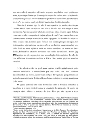 uma expressão de desolador sofrimento, sejam os superficiais como os córregos
secos, sejam os profundos que descem pelas rampas das ravinas para a peneplanície,
os enormes boqueirões, abrindo na terra “largas brechas escancaradas pelas torrentes
erosivas”,5
são marcas indeléveis desta irregularidade climática da região.
Mas não é só deste tipo de solo de decomposição do arenito, descrito por
Gilberto Freyre como um solo de terra dura e de areia seca num rangir de raiva
permanente, “que parece repelir a bota do europeu e o pé do africano, a pata do boi e
o casco do cavalo, a mangueira da Índia e o broto de cana”,6
para mostrar bem o seu
contraste com o massapê acomodatício, mole e pegajoso, do Nordeste do açúcar —
não é só desse tipo, dizíamos, que é formada toda a capa agrológica da região. Em
certos pontos, principalmente nas depressões e nos baixios, surgem manchas bem
mais férteis de solos argilosos, mais ou menos vermelhos, ou mesmo de barro
escuro, formando os tabuleiros aluvionais e as várzeas de tabuleiros.7
Nestes [pg.
178] pontos, não só a composição mas as qualidades físico-químicas do solo são
bem diferentes, tornando-os umíferos e férteis. São, porém, pequenas manchas
limitadas.
3. No solo do sertão, em geral pouco espesso, erodido periodicamente pelas
torrentes esporádicas e condicionado por este clima com suas eventuais
descontinuidade de chuvas, desenvolvem-se tipos de vegetação que permitem aos
geógrafos a caracterização de três subáreas climato-botânicas: o agreste, a caatinga e
o alto sertão.
O agreste constitui uma faixa de transição entre o Nordeste semi-árido e
espinhento e o outro Nordeste úmido e verdejante dos canaviais. Há sempre na
paisagem desta subárea a presença da água. Rios que não chegam a secar
5
Almeida, José Américo de, A Paraíba e Seus Problemas, 2.a
edição, 1937. Ver também sobre
o assunto Euclides da Cunha. Contrastes e Confrontos. Sobre maiores detalhes, tanto acerca
dos aspectos geológicos como topográficos da região, sobre os quais não nos podemos es-
tender neste nosso ensaio especializado, consulte-se, além das obras clássicas de Agassiz e
de Candrall, o livro de Luciano de Moraes, Serras e Montanhas do Nordeste. 2 volumes,
Inspetoria de Obras Contra as Secas. 1924.
6
Freyre. Gilberto, Nordeste. 1937.
7
Sobre o solo do Nordeste consulte-se o trabalho de A. da Silva Teixeira, “Contribuição ao
Estudo do Solo Pernambucano”, publicado nos Arquivos do Instituto de Pesquisas
Agronômicas de Pernambuco, n.° 1, março, 1938. E também os trabalhos agrológicos
empreendidos pela lnspetoria de Obras Contra as Secas e publicados em seu Boletim,
principalmente os da autoria dos agrônomos José Ferreira de Castro e Walter Motta, e “Solos e
 
