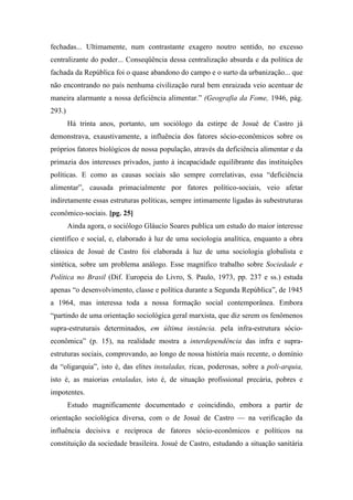 fechadas... Ultimamente, num contrastante exagero noutro sentido, no excesso
centralizante do poder... Conseqüência dessa centralização absurda e da política de
fachada da República foi o quase abandono do campo e o surto da urbanização... que
não encontrando no país nenhuma civilização rural bem enraizada veio acentuar de
maneira alarmante a nossa deficiência alimentar.” (Geografia da Fome, 1946, pág.
293.)
Há trinta anos, portanto, um sociólogo da estirpe de Josué de Castro já
demonstrava, exaustivamente, a influência dos fatores sócio-econômicos sobre os
próprios fatores biológicos de nossa população, através da deficiência alimentar e da
primazia dos interesses privados, junto à incapacidade equilibrante das instituições
políticas. E como as causas sociais são sempre correlativas, essa “deficiência
alimentar”, causada primacialmente por fatores político-sociais, veio afetar
indiretamente essas estruturas políticas, sempre intimamente ligadas às subestruturas
cconômico-sociais. [pg. 25]
Ainda agora, o sociólogo Gláucio Soares publica um estudo do maior interesse
científico e social, e, elaborado à luz de uma sociologia analítica, enquanto a obra
clássica de Josué de Castro foi elaborada à luz de uma sociologia globalista e
sintética, sobre um problema análogo. Esse magnífico trabalho sobre Sociedade e
Política no Brasil (Dif. Europeia do Livro, S. Paulo, 1973, pp. 237 e ss.) estuda
apenas “o desenvolvimento, classe e política durante a Segunda República”, de 1945
a 1964, mas interessa toda a nossa formação social contemporânea. Embora
“partindo de uma orientação sociológica geral marxista, que diz serem os fenômenos
supra-estruturais determinados, em última instância. pela infra-estrutura sócio-
econômica” (p. 15), na realidade mostra a interdependência das infra e supra-
estruturas sociais, comprovando, ao longo de nossa história mais recente, o domínio
da “oligarquia”, isto é, das elites instaladas, ricas, poderosas, sobre a poli-arquia,
isto é, as maiorias entaladas, isto é, de situação profissional precária, pobres e
impotentes.
Estudo magnificamente documentado e coincidindo, embora a partir de
orientação sociológica diversa, com o de Josué de Castro — na verificação da
influência decisiva e recíproca de fatores sócio-econômicos e políticos na
constituição da sociedade brasileira. Josué de Castro, estudando a situação sanitária
 