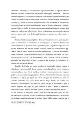 ambiente: à falta dágua no solo e do vapor dágua na atmosfera. As espécies arbóreas
reduzem seu porte, se arbustizam em posturas nanicas para sobreviver. O frondoso
cajueiro da praia — Anacardium occidentale — na caatinga adusta se inferioriza em
arbusto, o cajuí do sertão — Anacardium humilis —, em cajueiro anão das chapadas
arenosas. As folhas se reduzem ao mínimo para evitar a evaporação, os caules se
impermeabilizam, as raízes se espalham em todas as direções para sugar a umidade
escassa. Todos os órgãos da planta se apresentam nesta luta incessante contra a falta
dágua. As espécies que sobrevivem o fazem, ou à custa de uma economia rigorosa
em seus gastos, ou à custa da formação de reservas aquosas nos bulbos, raízes e
caules.
Entre as famílias que compõem a flora xerófita destacam-se as cactáceas, tais
como as palmatórias, as mandacarus, os xique-xiques e os facheiros. Plantas dum
valor inestimável na época das secas, ajudando a gente e o gado a escapar aos seus
rigores mortíferos. Ao lado das ríspidas cactáceas, dando cor e característica [pg.
180] à flora do sertão, estão as resistentes bromeliáceas — as suas macambiras,
cróias e croatais, exibindo as lâminas recurvas e afiadas de suas folhas em sabre.
Pertencem as cactáceas e as bromeliáceas a uma categoria especial de plantas,
chamadas por Saint-Hilaire de fontes vegetais e por Bernardin de Saint-Pierre de
mananciais vegetais do deserto.
Euclides da Cunha, em certos arroubos de imaginação poética, exagera a
abundância e prestimosidade dessas plantas, para indignação de outros estudiosos
mais comedidos, mais fiéis à realidade científica e menos amantes dos exageros
poéticos em suas expressões geográficas. Assim, sobre certas bromeliáceas escreveu
Euclides: “As águas que fogem no volver selvagem das torrentes, ou entre as
camadas inclinadas dos xistos, ficam retidas, longo tempo, nas espatas das
bromélias, aviventando-as. No pino dos verões, um pé de macambira é para o
matuto sequioso um copo de água cristalina e pura.”9
Sobre o umbuzeiro,
anacardiácea que é também uma fonte vegetal, escreve o estilista de Os Sertões: “...
se não existisse o umbuzeiro, aquele trato do sertão tão estéril que até nele
escasseiam os carnaubais, tão providencialmente dispersos nos que o convizinham
até do Ceará, estaria despovoado. O umbu é para o infeliz matuto o mesmo que o
9
Cunha, Euclides da. Os Sertões. 1902.
 