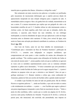 mauritia para os garaúnos dos lhanos. Alimenta-o e mitiga-lhe a sede.”
São certamente um tanto excessivas tais palavras e só podem ser justificadas
pelo mecanismo de inconsciente deformação que o espírito provoca diante do
aparecimento inesperado de uma solução milagrosa para a angústia da sede. A
mentalidade coletiva exagera o fato e ele ganha foros de verdade, transmitindo-se de
uns a outros. É o mesmo mecanismo que explica que um geógrafo do valor e da
honestidade científica de um E. F. Gauthier afirme ter sido inteiramente extinto o
Antilope andax, do Saara argelino, pelo furor com que os nômades, chefes das
caravanas, o caçavam, para buscar nas suas entranhas, no seu estômago
multiseptado, as reservas abundantes de água com que aplacavam a sede nas largas
travessias entre os distantes oásis saarianos. O Adax, fonte animal de água, seria
assim no Saara uma salvação providencial semelhante às cactáceas, no Nordeste do
Brasil. [pg. 181]
José Luiz de Castro, autor de um bom trabalho de sistematização —
“Contribuição para o dicionário da flora do Nordeste brasileiro”, publicação da
I.F.O.C.S. —, comenta com indignação os exageros euclidianos, que
comprometeram até certo ponto o valor científico de muitas das afirmações do
grande sociólogo: “Tão verídicas quanto estas afirmações de Euclides da Cunha só
esta outra do mesmo autor: “...nestas quadras cruéis em que as soalheiras se agravam
às vezes com os incêndios espontaneamente acesos com as ventanias atritando
rijamente os galhos secos destonados...” O único comentário que seria permitido a
tais absurdos é ainda Euclides da Cunha que no-lo sugere naquela frase “... o poeta é
soberano no pequeno reino em que o entroniza a sua fantasia”, frase em que o
geólogo americano I. C. Branner sintetiza a crítica que, como conhecedor do
Amazonas, pudera ter feito aos escritos de Euclides sobre o grande estado nacional.”
A verdade é que Euclides foi antes de tudo um grande poeta. São de Afrânio
Peixoto as seguintes palavras: “.... ainda um Euclides, o que está em todos os outros
e não isoladamente em nenhum — o poeta —... esse Euclides que sugere a gênese é
um poeta miguelangesco transpondo o juízo final em nascimento da terra...” Sobre o
poeta da obra euclidiana, sobre o poeta que se oculta nas páginas de Os Sertões,
escreveu outro poeta, Guilherme de Almeida: “O poeta de Os Sertões, o artista da
poesia pura, não intencional, não resolvida, não premeditada, mas imposta ao
 