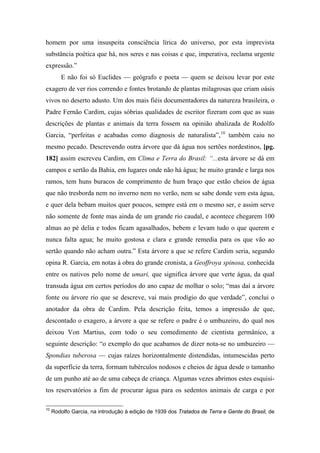 homem por uma insuspeita consciência lírica do universo, por esta imprevista
substância poética que há, nos seres e nas coisas e que, imperativa, reclama urgente
expressão.”
E não foi só Euclides — geógrafo e poeta — quem se deixou levar por este
exagero de ver rios correndo e fontes brotando de plantas milagrosas que criam oásis
vivos no deserto adusto. Um dos mais fiéis documentadores da natureza brasileira, o
Padre Fernão Cardim, cujas sóbrias qualidades de escritor fizeram com que as suas
descrições de plantas e animais da terra fossem na opinião abalizada de Rodolfo
Garcia, “perfeitas e acabadas como diagnosis de naturalista”,10
também caiu no
mesmo pecado. Descrevendo outra árvore que dá água nos sertões nordestinos, [pg.
182] assim escreveu Cardim, em Clima e Terra do Brasil: “...esta árvore se dá em
campos e sertão da Bahia, em lugares onde não há água; he muito grande e larga nos
ramos, tem huns buracos de comprimento de hum braço que estão cheios de água
que não tresborda nem no inverno nem no verão, nem se sabe donde vem esta água,
e quer dela bebam muitos quer poucos, sempre está em o mesmo ser, e assim serve
não somente de fonte mas ainda de um grande rio caudal, e acontece chegarem 100
almas ao pé delia e todos ficam agasalhados, bebem e levam tudo o que querem e
nunca falta agua; he muito gostosa e clara e grande remedia para os que vão ao
sertão quando não acham outra.” Esta árvore a que se refere Cardim seria, segundo
opina R. Garcia, em notas à obra do grande cronista, a Geoffroya spinosa, conhecida
entre os nativos pelo nome de umari, que significa árvore que verte água, da qual
transuda água em certos períodos do ano capaz de molhar o solo; “mas daí a árvore
fonte ou árvore rio que se descreve, vai mais prodígio do que verdade”, conclui o
anotador da obra de Cardim. Pela descrição feita, temos a impressão de que,
descontado o exagero, a árvore a que se refere o padre é o umbuzeiro, do qual nos
deixou Von Martius, com todo o seu comedimento de cientista germânico, a
seguinte descrição: “o exemplo do que acabamos de dizer nota-se no umbuzeiro —
Spondias tuberosa — cujas raízes horizontalmente distendidas, intumescidas perto
da superfície da terra, formam tubérculos nodosos e cheios de água desde o tamanho
de um punho até ao de uma cabeça de criança. Algumas vezes abrimos estes esquisi-
tos reservatórios a fim de procurar água para os sedentos animais de carga e por
10
Rodolfo Garcia, na introdução à edição de 1939 dos Tratados de Terra e Gente do Brasil, de
 