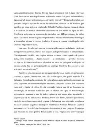 vezes encontramos mais de meio litro de líquido em uma só raiz. A água é às vezes
clara, às vezes um pouco opalescente, se bem que morna e de gosto resinobalsâmico
desagradável, algum tanto amarga, é, entretanto, potável.”11
Procurando avaliar com
precisão a riqueza aquosa das raízes do umbuzeiros, fizemos vir do Nordeste, por
gentileza do nosso colega e colaborador Orlando Parahim, algumas raízes da planta
e as análises em nossos laboratórios revelaram um teor médio de água de 95%.
Verifica-se assim que, se nos casos dos incêndios [pg. 183] espontâneos de galhos
secos. Euclides é de um exagero comprometedor, no caso do umbuzeiro dando água
a populações inteiras, o exagero é relativo; é apenas a verdade colorida pelo estilo
um tanto empolado do autor.
Nas zonas de solo mais espesso e menos árido surgem, ao lado das cactáceas,
as leguminosas como as juremas e os angicos, as bignomináceas e as anacardiáceas.
Não depressões úmidas, nas vargens viçosas crescem certas espécies de grande
porte, como o juazeiro — Zizifus juazeiro — e o umbuzeiro — Spondias tuberosa
—, que se levantam frondosos e altaneiros no meio da paisagem acachapada da
savana adusta. São os correspondentes na caatinga brasileira dos baobabs e das
acácias da savana africana.12
Recobre o solo, nas épocas que se seguem às chuvas, o manto, em certas zonas
contínuo e espesso, noutras um tanto ralo e esfarrapado, dos pastos naturais. É a
babugem, formada pela associação de várias plantas, principalmente gramíneas, de
ciclo vegetativo extremamente rápido, nascendo, crescendo e dando flor e semente
num abrir e fechar de olhos. É esta vegetação rasteira que dá ao fenômeno da
ressurreição da natureza nordestina após as chuvas um signo de transformação
sobrenatural, mudando a cor de toda a paisagem em alguns dias, assustando o
viajante que um dia atravessou o deserto e poucos dias depois, voltando pelo mesmo
caminho, se embevece em meio à verdura. A babugem é uma vegetação semelhante
ao acheb saariano. Vegetação das regiões estepárias do Norte da África que Gauthier
assim descreve: “o acheb não é uma planta determinada, é uma categoria de vegetais
que possuem sua tática própria de luta contra a seca. Vegetais que sobrevivem por
Fernão Cardim.
11
Von Spix e Von Martius. Através da Bahia, tradução e notas de Pirajá da Silva e Paulo Wolf.
1938.
12
Mota, Mauro, Paisagem das Secas, 1958. 184
 