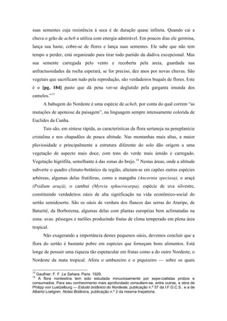suas sementes cuja resistência à seca é de duração quase infinita. Quando cai a
chuva o grão de acheb a utiliza com energia admirável. Em poucos dias ele germina,
lança sua haste, cobre-se de flores e lança suas sementes. Ele sabe que não tem
tempo a perder, está organizado para tirar todo partido da dádiva excepcional. Mas
sua semente carregada pelo vento e recoberta pela areia, guardada nas
anfractuosidades da rocha esperará, se for preciso, dez anos por novas chuvas. São
vegetais que sacrificam tudo pela reprodução, são verdadeiros buquês de flores. Este
é o [pg. 184] pasto que dá pena ver-se deglutido pela garganta imunda dos
camelos.”13
A babugem do Nordeste é uma espécie de acheb, por conta do qual correm “as
mutações de apoteose da paisagem”, na linguagem sempre intensamente colorida de
Euclides da Cunha.
Tais são, em síntese rápida, as características da flora sertaneja na peneplanície
cristalina e nos chapadões de pouca altitude. Nas montanhas mais altas, a maior
pluviosidade e principalmente a estrutura diferente do solo dão origem a uma
vegetação de aspecto mais doce, com tons do verde mais úmido e carregado.
Vegetação higrófila, semelhante à das zonas do brejo.14
Nestas áreas, onde a altitude
subverte o quadro climato-botânico da região, alteiam-se em capões outras espécies
arbóreas, algumas delas frutíferas, como a mangaba (Ancornia speciosa), o araçá
(Psidium araçá), o cambuí (Myrcia sphacrocarpa), espécie de uva silvestre,
constituindo verdadeiros oásis de alta significação na vida econômico-social do
sertão semideserto. São os oásis de verdura dos flancos das serras do Araripe, de
Baturité, da Borborema, algumas delas com plantas européias bem aclimatadas na
zona: uvas. pêssegos e melões produzindo frutas de clima temperado em plena área
tropical.
Não exagerando a importância destes pequenos oásis, devemos concluir que a
flora do sertão é bastante pobre em espécies que forneçam bons alimentos. Está
longe de possuir uma riqueza tão espetacular em frutas como a do outro Nordeste, o
Nordeste da mata tropical. Afora o umbuzeiro e o piquizeiro — sobre os quais
13
Gaulhier. F. F. Le Sahara. Paris. 1928.
14
A flora nordestina tem sido estudada minuciosamente por espe-cialistas probos e
consumados. Para seu conhecimento mais aprofundado consultem-se, entre outras, a obra de
Philipp von Luetzelburg — Estudo botânico do Nordeste, publicação n.º 57 da I.F.O.C.S.. e a de
Alberto Loetgren. Notas Botânica, publicação n.º 2 da mesma Inspetoria.
 