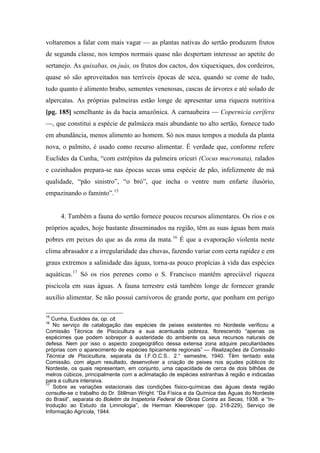voltaremos a falar com mais vagar — as plantas nativas do sertão produzem frutos
de segunda classe, nos tempos normais quase não despertam interesse ao apetite do
sertanejo. As quixabas, os juás, os frutos dos cactos, dos xiquexiques, dos cordeiros,
quase só são aproveitados nas terríveis épocas de seca, quando se come de tudo,
tudo quanto é alimento brabo, sementes venenosas, cascas de árvores e até solado de
alpercatas. As próprias palmeiras estão longe de apresentar uma riqueza nutritiva
[pg. 185] semelhante às da bacia amazônica. A carnaubeira — Copernicia cerífera
—, que constitui a espécie de palmácea mais abundante no alto sertão, fornece tudo
em abundância, menos alimento ao homem. Só nos maus tempos a medula da planta
nova, o palmito, é usado como recurso alimentar. É verdade que, conforme refere
Euclides da Cunha, “com estrépitos da palmeira oricuri (Cocus mucronata), ralados
e cozinhados prepara-se nas épocas secas uma espécie de pão, infelizmente de má
qualidade, “pão sinistro”, “o bró”, que incha o ventre num enfarte ilusório,
empazinando o faminto”.15
4. Também a fauna do sertão fornece poucos recursos alimentares. Os rios e os
próprios açudes, hoje bastante disseminados na região, têm as suas águas bem mais
pobres em peixes do que as da zona da mata.16
É que a evaporação violenta neste
clima abrasador e a irregularidade das chuvas, fazendo variar com certa rapidez e em
graus extremos a salinidade das águas, torna-as pouco propícias à vida das espécies
aquáticas.17
Só os rios perenes como o S. Francisco mantêm apreciável riqueza
piscícola em suas águas. A fauna terrestre está também longe de fornecer grande
auxílio alimentar. Se não possui carnívoros de grande porte, que ponham em perigo
15
Cunha, Euclides da, op. cit.
16
No serviço de catalogação das espécies de peixes existentes no Nordeste verificou a
Comissão Técnica de Piscicultura a sua acentuada pobreza, florescendo “apenas os
espécimes que podem sobrepor à austeridade do ambiente os seus recursos naturais de
defesa. Nem por isso o aspecto zoogeográfico dessa extensa zona adquire peculiaridades
próprias com o aparecimento de espécies tipicamente regionais” — Realizações da Comissão
Técnica de Piscicultura, separata da I.F.O.C.S.. 2.° semestre, 1940. Têm tentado esta
Comissão, com algum resultado, desenvolver a criação de peixes nos açudes públicos do
Nordeste, os quais representam, em conjunto, uma capacidade de cerca de dois bilhões de
melros cúbicos, principalmente com a aclimatação de espécies estranhas ã região e indicadas
para a cultura intensiva.
17
Sobre as variações estacionais das condições físico-químicas das águas desta região
consulte-se o trabalho do Dr. Stillman Wright. “Da Física e da Química das Águas do Nordeste
do Brasil”, separata do Boletim da Inspetoria Federal de Obras Contra as Secas, 1938. e “In-
trodução ao Estudo da Limnologia”, de Herman Kleerekoper (pp. 218-229), Serviço de
Informação Agrícola, 1944.
 
