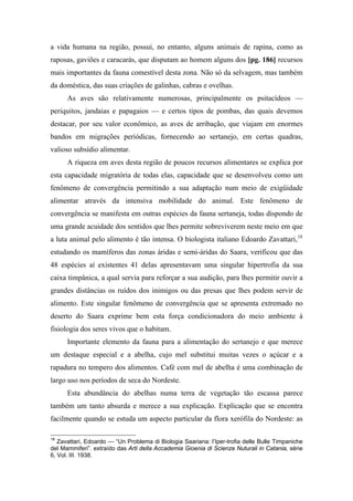 a vida humana na região, possui, no entanto, alguns animais de rapina, como as
raposas, gaviões e caracarás, que disputam ao homem alguns dos [pg. 186] recursos
mais importantes da fauna comestível desta zona. Não só da selvagem, mas também
da doméstica, das suas criações de galinhas, cabras e ovelhas.
As aves são relativamente numerosas, principalmente os psitacídeos —
periquitos, jandaias e papagaios — e certos tipos de pombas, das quais devemos
destacar, por seu valor econômico, as aves de arribação, que viajam em enormes
bandos em migrações periódicas, fornecendo ao sertanejo, em certas quadras,
valioso subsídio alimentar.
A riqueza em aves desta região de poucos recursos alimentares se explica por
esta capacidade migratória de todas elas, capacidade que se desenvolveu como um
fenômeno de convergência permitindo a sua adaptação num meio de exigüidade
alimentar através da intensiva mobilidade do animal. Este fenômeno de
convergência se manifesta em outras espécies da fauna sertaneja, todas dispondo de
uma grande acuidade dos sentidos que lhes permite sobreviverem neste meio em que
a luta animal pelo alimento é tão intensa. O biologista italiano Edoardo Zavattari,18
estudando os mamíferos das zonas áridas e semi-áridas do Saara, verificou que das
48 espécies aí existentes 41 delas apresentavam uma singular hipertrofia da sua
caixa timpânica, a qual servia para reforçar a sua audição, para lhes permitir ouvir a
grandes distâncias os ruídos dos inimigos ou das presas que lhes podem servir de
alimento. Este singular fenômeno de convergência que se apresenta extremado no
deserto do Saara exprime bem esta força condicionadora do meio ambiente à
fisiologia dos seres vivos que o habitam.
Importante elemento da fauna para a alimentação do sertanejo e que merece
um destaque especial e a abelha, cujo mel substitui muitas vezes o açúcar e a
rapadura no tempero dos alimentos. Café com mel de abelha é uma combinação de
largo uso nos períodos de seca do Nordeste.
Esta abundância do abelhas numa terra de vegetação tão escassa parece
também um tanto absurda e merece a sua explicação. Explicação que se encontra
facilmente quando se estuda um aspecto particular da flora xerófila do Nordeste: as
18
Zavattari, Edoardo — “Un Problema di Biologia Saariana: l’Iper-trofia delle Bulle Timpaniche
del Mammiferi”. extraído das Arti della Accademia Gioenia di Scienze Nuturali in Catania, série
6, Vol. III. 1938.
 