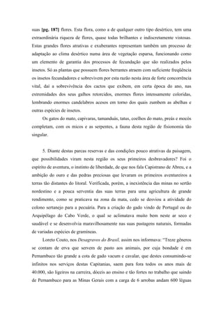suas [pg. 187] flores. Esta flora, como a de qualquer outro tipo desértico, tem uma
extraordinária riqueza de flores, quase todas brilhantes e indiscretamente vistosas.
Estas grandes flores atrativas e exuberantes representam também um processo de
adaptação ao clima desértico numa área de vegetação esparsa, funcionando como
um elemento de garantia dos processos de fecundação que são realizados pelos
insetos. Só as plantas que possuem flores berrantes atraem com suficiente freqüência
os insetos fecundadores e sobrevivem por esta razão nesta área de forte concorrência
vital, daí a sobrevivência dos cactos que exibem, em certa época do ano, nas
extremidades dos seus galhos retorcidos, enormes flores intensamente coloridas,
lembrando enormes candelabros acesos em torno dos quais zumbem as abelhas e
outras espécies de insetos.
Os gatos do mato, capivaras, tamanduás, tatus, coelhos do mato, preás e mocós
completam, com os micos e as serpentes, a fauna desta região de fisionomia tão
singular.
5. Diante destas parcas reservas e das condições pouco atrativas da paisagem,
que possibilidades viram nesta região os seus primeiros desbravadores? Foi o
espírito de aventura, o instinto de liberdade, de que nos fala Capistrano de Abreu, e a
ambição do ouro e das pedras preciosas que levaram os primeiros aventureiros a
terras tão distantes do litoral. Verificada, porém, a inexistência das minas no sertão
nordestino e a pouca serventia das suas terras para uma agricultura de grande
rendimento, como se praticava na zona da mata, cedo se desviou a atividade do
colono sertanejo para a pecuária. Para a criação do gado vindo de Portugal ou do
Arquipélago do Cabo Verde, o qual se aclimatava muito bem neste ar seco e
saudável e se desenvolvia maravilhosamente nas suas pastagens naturais, formadas
de variadas espécies de gramíneas.
Loreto Couto, nos Desagravos do Brasil, assim nos informava: “Treze gêneros
se contam de erva que servem de pasto aos animais, por cuja bondade é em
Pernambuco tão grande a cota de gado vacum e cavalar, que destes consumindo-se
infinitos nos serviços destas Capitanias, saem para fora todos os anos mais de
40.000, são ligeiros na carreira, dóceis ao ensino e tão fortes no trabalho que saindo
de Pernambuco para as Minas Gerais com a carga de 6 arrobas andam 600 léguas
 