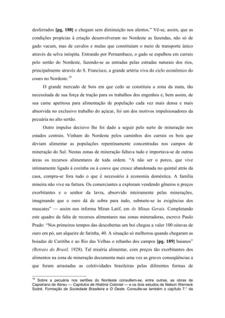 desferrados [pg. 188] e chegam sem diminuição nos alentos.” Vê-se, assim, que as
condições propícias à criação desenvolveram no Nordeste as fazendas, não só de
gado vacum, mas de cavalos e mulas que constituíam o meio de transporte único
através da selva inóspita. Entrando por Pernambuco, o gado se espalhou em currais
pelo sertão do Nordeste, fazendo-se as entradas pelas estradas naturais dos rios,
principalmente através do S. Francisco, a grande artéria viva do ciclo econômico do
couro no Nordeste.19
O grande mercado de bois em que cedo se constituiu a zona da mata, tão
necessitada de sua força de tração para os trabalhos dos engenhos e, bem assim, de
sua carne apetitosa para alimentação de população cada vez mais densa e mais
absorvida no exclusivo trabalho do açúcar, foi um dos motivos impulsionadores da
pecuária no alto sertão.
Outro impulso decisivo lhe foi dado a seguir pelo surto de mineração nos
estados centrais. Vinham do Nordeste pelos caminhos dos currais os bois que
deviam alimentar as populações repentinamente concentradas nos campos de
mineração do Sul. Nestas zonas de mineração faltava tudo e importava-se de outras
áreas os recursos alimentares de toda ordem. “A não ser o porco, que vive
intimamente ligado à cozinha ou à couve que cresce abandonada no quintal atrás da
casa, compra-se fora tudo o que é necessário à economia doméstica. A família
mineira não vive na fartura. Os comerciantes a exploram vendendo gêneros n preços
exorbitantes e o senhor da lavra, absorvido inteiramente pelas minerações,
imaginando que o ouro dá de sobra para tudo, submete-se às exigências dos
mascates” — assim nos informa Miran Latif, em As Minas Gerais. Completando
este quadro da falta de recursos alimentares nas zonas mineradoras, escreve Paulo
Prado: “Nos primeiros tempos das descobertas um boi chegou a valer 100 oitavas de
ouro em pó, um alqueire de farinha, 40. A situação só melhorou quando chegaram as
boiadas de Curitiba e ao Rio das Velhas o rebanho dos campos [pg. 189] baianos”
(Retraio do Brasil, 1928). Tal miséria alimentar, com preços tão exorbitantes dos
alimentos na zona de mineração documenta mais uma vez as graves conseqüências a
que foram arrastadas as coletividades brasileiras pelas diferentes formas de
19
Sobre a pecuária nos sertões do Nordeste consultem-se, entre outras, as obras de
Capistrano de Abreu — Capítulos de História Colonial — e os dois estudos de Nelson Werneck
Sodré. Formação da Sociedade Brasileira e O Oeste. Consulte-se também o capítulo 7.° da
 