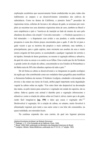 exploração econômica que sucessivamente foram estabelecidas no país, todas elas
indiferentes ao amparo e ao desenvolvimento sistemático dos cultivos de
subsistência. Como no drama da Califórnia, o pioneiro Suter,20
possuidor de
riquíssimas terras, cobertas de lavoura e de cabeças de gado, se arruinara por com-
pleto ao encontrar nos seus domínios riquíssima mina de ouro, também no Brasil o
ouro empobrecia o país e “morria-se de inanição ao lado de montes de ouro pelo
abandono da cultura e da criação”. Com dois mercados — o Nordeste açucareiro e o
Sul minerador — a disputarem com avidez o seu produto, o sertão nordestino
prosperou à custa dos étimos preços encontrados para o gado. E não foi só para o
gado vacum a que se mostrou tão propício o meio ambiente, mas também, e
principalmente, para o gado caprino, mais resistente aos assaltos da seca e muito
menos exigente de bons pastos, se acomodando a qualquer vegetação de serrotes e
de lajedos, formada de duras gramíneas, ou mesmo à vegetação arbórea e arbustiva,
da qual ele come as cascas e os caules ou as folhas. Esta a razão que fez do Nordeste
o grande centro de criação de cabras, concentrando-se nos Estados de Pernambuco e
da Bahia mais de 50% dos rebanhos caprinos de todo o país.21
De tal forma as cabras se desenvolveram e se integraram no quadro ecológico
da região que vêm contribuindo como um verdadeiro fator geográfico para modificar
a fisionomia botânica da mesma. O botânico Loefgren, estudando a devastação das
árvores e das matas nas terras do Ceará, atribui papel importante nesta degradação
vegetal às cabras soltas na região: “Um outro fator não desprezível na devastação
das matas, ou pelo menos para conservar a vegetação em estado de capoeira, são as
cabras. Sabe-se quanto este animal é daninho para a vegetação arborescente e
arbustiva e como a criação de cabras soltas no Ceará é, talvez, maior que a do gado,
sendo fácil imaginar-se [pg. 190] o dano que causa è vegetação alta.”22
Desfavorável à vegetação, foi a criação de cabras, no entanto, muito favorável à
alimentação regional, pois tanto a sua carne como o seu leite são consumidos, na
quase totalidade, nos mercados locais.
Na contínua expansão dos seus currais, da qual nos legaram preciosa
História Econômica do Brasil, de Roberto Simonsen.
20
Zollinger, J. P., À la Conquête de la Californie, Paris, 1939.
21
Brasil, 1939-1940, publicação do Ministério das Relações Exteriores do Brasil.
22
Loefgren, Alfredo, Notas Botânicas, publicação da I.F.O.C.S., 2.ª edição, 1923.
 