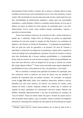 documentação Fernão Cardim e Antonil, não se deixou o sertanejo absorver numa
atividade exclusivista que seria extremamente nociva à sua vida econômica: na pura
criação. Não encontrando na zona da mata, para onde enviara a maior parte dos seus
bois, possibilidades de abastecimento adequado e seguro para suas necessidades
alimentares, e sendo distantes e difíceis os caminhos noutra direção, ele teve que se
dedicar um pouco ao plantio de certos gêneros de sustentação para o seu auto-
abastecimento. Fez-se, assim, numa saudável atuação colonizadora, vaqueiro e
agricultor ao mesmo tempo.
Temos uma miniatura expressiva da economia de todo o sertão nordestino no
quadro que o agrônomo Trajano Pires da Nóbrega nos pintou da organização
econômica de uma área situada às margens do São Francisco, nos municípios de
Itaparica e de Floresta, no Estado de Pernambuco: “A exploração da propriedade é
feita em geral por meio da agricultura e da pecuária. Na serra de Tacaratu a
agricultura é exclusivista; na margem do rio predomina o regime misto, enquanto no
centro da caatinga faz-se principalmente a pecuária. Na serra de Tacaratu as chuvas
mais bem distribuídas dão à lavoura melhores possibilidades; e a irregularidade
destas, além de escassas, no resto da área em apreço, limita estas possibilidades aos
raros anos mais chuvosos, salvo na margem do rio em que as culturas em vazante
dão sempre alguma colheita.”23
Vemos assim associadas numa ingente adaptação às
possibilidades do meio os dois gêneros de vida, o da agricultura e o da criação.
Não se constituiu o sertanejo num agricultor de produtos de exportação, para
fins comerciais, como se praticava nas terras do litoral, mas um plantador de
produtos de sustentação para seu próprio consumo. Um semeador, em pequena
escala, de [pg. 191] milho, feijão, fava, mandioca, batata-doce, abóbora e maxixe,
plantados nos vales mais sumosos, nos baixios, nos terrenos de vazante, como
culturas de hortas e jardins. Pequenas boladas de verdura que os senhores de
engenho do brejo, plantadores de extensíssimos canaviais sempre olharam com
desdém, chamando depreciativamente a este tipo de policultura do sertanejo, de
“roça de matuto”. Roças de matuto diante das quais o homem do açúcar torcia o
nariz de grande senhor agrário, e que, no entanto, vieram a constituir um magnífico
elemento de valorização das condições de vida regional, de diversificação do regime
23
Nóbrega, Trajano Pires da, “Ensaio Social econômico de um Setor do Vale do Rio S.
 