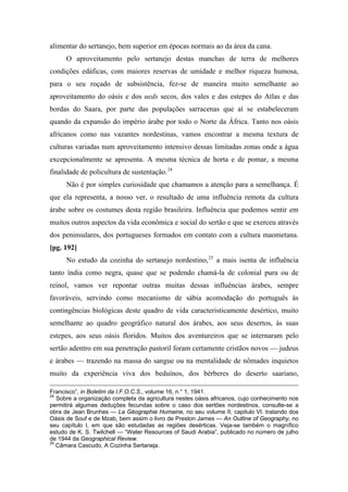 alimentar do sertanejo, bem superior em épocas normais ao da área da cana.
O aproveitamento pelo sertanejo destas manchas de terra de melhores
condições edáficas, com maiores reservas de umidade e melhor riqueza humosa,
para o seu roçado de subsistência, fez-se de maneira muito semelhante ao
aproveitamento do oásis e dos ueds secos, dos vales e das estepes do Atlas e das
bordas do Saara, por parte das populações sarracenas que aí se estabeleceram
quando da expansão do império árabe por todo o Norte da África. Tanto nos oásis
africanos como nas vazantes nordestinas, vamos encontrar a mesma textura de
culturas variadas num aproveitamento intensivo dessas limitadas zonas onde a água
excepcionalmente se apresenta. A mesma técnica de horta e de pomar, a mesma
finalidade de policultura de sustentação.24
Não é por simples curiosidade que chamamos a atenção para a semelhança. É
que ela representa, a nosso ver, o resultado de uma influência remota da cultura
árabe sobre os costumes desta região brasileira. Influência que podemos sentir em
muitos outros aspectos da vida econômica e social do sertão e que se exerceu através
dos peninsulares, dos portugueses formados em contato com a cultura maometana.
[pg. 192]
No estudo da cozinha do sertanejo nordestino,25
a mais isenta de influência
tanto índia como negra, quase que se podendo chamá-la de colonial pura ou de
reinol, vamos ver repontar outras muitas dessas influências árabes, sempre
favoráveis, servindo como mecanismo de sábia acomodação do português às
contingências biológicas deste quadro de vida caracteristicamente desértico, muito
semelhante ao quadro geográfico natural dos árabes, aos seus desertos, às suas
estepes, aos seus oásis floridos. Muitos dos aventureiros que se internaram pelo
sertão adentro em sua penetração pastoril foram certamente cristãos novos — judeus
e árabes — trazendo na massa do sangue ou na mentalidade de nômades inquietos
muito da experiência viva dos beduínos, dos bérberes do deserto saariano,
Francisco”, in Boletim da I.F.O.C.S., volume 16, n.° 1, 1941.
24
Sobre a organização completa da agricultura nestes oásis africanos, cujo conhecimento nos
permitirá algumas deduções fecundas sobre o caso dos sertões nordestinos, consulte-se a
obra de Jean Brunhes — La Géographie Humaine, no seu volume II, capitulo VI. tratando dos
Oásis de Souf e de Mzab, bem assim o livro de Preston James — An Outline of Geography, no
seu capítulo I, em que são estudadas as regiões desérticas. Veja-se também o magnífico
estudo de K. S. Twilchell — “Water Resources of Saudi Arabia”, publicado no número de julho
de 1944 da Geographical Review.
25
Câmara Cascudo, A Cozinha Sertaneja.
 