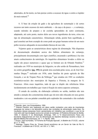 adestrados, de há muito, na luta perene contra a escassez de água e contra a rispidez
do meio natural.26
6. À base da criação de gado e da agricultura de sustentação e de certos
recursos um tanto escassos do meio ambiente — da caça e da pesca —, o sertanejo,
usando métodos de preparo e de cozinha apreendidos de outro continente,
adaptando, até certo ponto, muitos deles aos novos ingredientes da terra, criou um
tipo de alimentação característico. Alimentação sólida, porém bem equilibrada, a
qual constitui um bom exemplo de como pode um grupo humano retirar de um meio
pobre recursos adequados às necessidades básicas de sua vida.
Vejamos quais as características desse regime de alimentação. Não dispomos
de documentação abundante acerca dos hábitos alimentares do sertanejo,
principalmente documentação com rigor científico, encarando o problema à luz dos
atuais conhecimentos da nutrologia. Os inquéritos alimentares levados a efeito na
região são pouco numerosos e quase que se limitam aos de Orlando Parahim,27
realizados em 1939 no município de Salgueiro, no alto sertão de Pernambuco, bem
no centro geográfico [pg. 193] da grande área assolada pelas secas, ao de José Gui-
marães Duque,28
realizado em 1936, entre famílias do posto agrícola de São
Gonçalo, e ao de Trajano Pires da Nóbrega,29
que estudou em 1941 as condições
econômico-sociais dos municípios de Itaparica e Floresta, às margens do S.
Francisco. Afora esses inquéritos, tudo de que se dispõe são referências feitas
incidentemente em trabalhos que visam à fixação de outros aspectos sertanejos.
O estudo da cozinha, da elaboração culinária no sertão, também não tem
atraído a atenção dos comentaristas desde que ela tem sido ofuscada em seus gostos
moderados e em seu paladar comedido pelo esplendor tão comentado e tão exaltado
26
Descola, Jean, Les Conquistadors, 1954.
27
Orlando Parahim vem realizando em pleno sertão nordestino uma série de importantes
pesquisas de campo e de laboratório acerca das condições de alimentação nesta área. Os
resultados dessas pesquisas foram apresentados em trabalhos que constituem o que há de
mais sério até hoje divulgado acerca da nutrição do sertanejo: O Problema Alimentar do Sertão,
1940; A Vitamina C na Alimentação Sertaneja, 1941; e “O Desenvolvimento Físico dos
Escolares Salgueirenses em face da Alimentação do Operário Sertanejo durante a Seca”, in
Revista Médica Pan-americana, vol. 1.° 4, Recife, 1945.
28
Duque, José Guimarães, “O Fomento da Produção Agrícola”, in Boletim da I.F.O.CS., volume
XI, n.° 2, 1939.
29
Nóbrega, Trajano Pires da, “Ensaio Social econômico de um Se-tor do Vale do Rio S.
Francisco”, in Boletim da I.F.O.CS., vol. XVI, n.°.l, 1941.
 