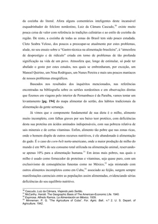 da cozinha do litoral. Afora alguns comentários inteligentes deste incansável
esquadrinhador do folclore nordestino, Luiz da Câmara Cascudo,30
existe muito
pouca coisa de valor com referência às tradições culinárias e ao estilo de cozinha da
região. De resto, a cozinha de todas as zonas do Brasil tem sido pouco estudada.
Cleto Seabra Veloso, dos poucos a preocupar-se atualmente por estes problemas,
alude, no seu ensaio sobre a “Gastro-técnica na alimentação brasileira”, à “atmosfera
de desprestígio e de ridículo” criada em torno de problemas de tão profunda
significação na vida de um povo. Atmosfera que, longe de estimular, só pode ter
abafado o gosto por estes estudos, nos quais se embrenharam, por exceção, um
Manoel Quirino, um Nina Rodrigues, um Nunes Pereira e mais uns poucos maníacos
de nossos problemas etnográficos.
Baseados nos resultados dos inquéritos mencionados, nas referências
encontradas na bibliografia sobre os sertões nordestinos e em observações diretas
que fizemos em viagens pelo interior de Pernambuco é da Paraíba, vamos tentar um
levantamento [pg. 194] do mapa alimentar do sertão, dos hábitos tradicionais da
alimentação da gente sertaneja.
Já vimos que o componente fundamental de sua dieta é o milho, alimento
muito incompleto, com falhas graves por seu baixo teor protéico, com deficiências
desta sua proteína em ácidos aminados indispensáveis, com sua pobreza relativa de
sais minerais e de certas vitaminas. Enfim, alimento tão pobre que nas zonas ricas,
onde o homem dispõe de outros recursos nutritivos, é ele abandonado à alimentação
do gado. É o caso do corn-belt norte-americano, onde a maior produção de milho do
mundo é em 90% do seu consumo total utilizada na alimentação animal, reservando-
se apenas 10% para a alimentação humana.31
Em áreas mais pobres, nas quais o
milho é usado como fornecedor de proteínas e vitaminas, seja quase puro, com um
exclusivismo de conseqüências funestas como no México,32
seja misturado com
outros alimentos incompletos como em Cuba,33
associado ao feijão, surgem sempre
manifestações carenciais entre as populações assim alimentadas, evidenciando sérias
deficiências do seu equilíbrio nutritivo.
30
Cascudo, Luiz da Câmara, Viajando pelo Sertão.
31
McCarthy. Harold. The Geographic Basis of The American-Economic Life. 1940.
32
Espinosa. Alfredo Ramos. La Alimentación en México. 1939.
33
Minneman. P. G. “The Agriculture of Cuba”. For. Agric. Ball.. n.º 2. U. S. Depart. of
Agriculture. 1942.
 