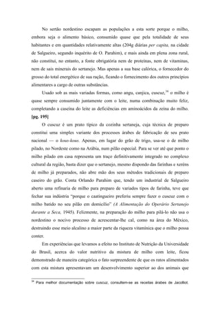 No sertão nordestino escapam as populações a esta sorte porque o milho,
embora seja o alimento básico, consumido quase que pela totalidade de seus
habitantes e em quantidades relativamente altas (204g diárias per capita, na cidade
de Salgueiro, segundo inquérito de O. Parahim), e mais ainda em plena zona rural,
não constitui, no entanto, a fonte obrigatória nem de proteínas, nem de vitaminas,
nem de sais minerais do sertanejo. Mas apenas a sua base calórica, o fornecedor do
grosso do total energético de sua ração, ficando o fornecimento dos outros princípios
alimentares a cargo de outras substâncias.
Usado sob as mais variadas formas, como angu, canjica, cuscuz,34
o milho é
quase sempre consumido juntamente com o leite, numa combinação muito feliz,
completando a caseína do leite as deficiências em aminoácidos da zeína do milho.
[pg. 195]
O cuscuz é um prato típico da cozinha sertaneja, cuja técnica de preparo
constitui uma simples variante dos processos árabes de fabricação de seu prato
nacional — o kous-kous. Apenas, em lugar do grão de trigo, usa-se o de milho
pilado, no Nordeste como na Arábia, num pilão especial. Para se ver até que ponto o
milho pilado em casa representa um traço definitivamente integrado no complexo
cultural da região, basta dizer que o sertanejo, mesmo dispondo das farinhas e xeréns
de milho já preparados, não abre mão dos seus métodos tradicionais de preparo
caseiro do grão. Conta Orlando Parahim que, tendo um industrial de Salgueiro
aberto uma refinaria de milho para preparo de variados tipos de farinha, teve que
fechar sua indústria “porque o caatingueiro preferiu sempre fazer o cuscuz com o
milho batido no seu pilão em domicílio” (A Alimentação do Operário Sertanejo
durante a Seca, 1945). Felizmente, na preparação do milho para pilá-lo não usa o
nordestino o nocivo processo de acrescentar-lhe cal, como na área do México,
destruindo esse meio alcalino a maior parte da riqueza vitamínica que o milho possa
conter.
Em experiências que levamos a efeito no Instituto de Nutrição da Universidade
do Brasil, acerca do valor nutritivo da mistura de milho com leite, ficou
demonstrado de maneira categórica o fato surpreendente de que os ratos alimentados
com esta mistura apresentavam um desenvolvimento superior ao dos animais que
34
Para melhor documentação sobre cuscuz, consultem-se as receitas árabes de Jacolliot.
 