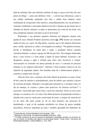 dieta do sertanejo. Das suas refeições matinais, de angu e cuscuz com leite; dos seus
pratos de fôlego — carne com abóbora e leite — e até de suas sobremesas, como a
sua célebre umbuzada, preparada com leite e umbus bem maduros numa
combinação de excepcional valor nutritivo, extraordinariamente rica em proteínas e
vitaminas, lembrando a associação admirável de leite e tâmaras de que fazem uso os
nômades do deserto saariano, os quais se apresentam, por conta de sua dieta, com
uma compleição superior a de todos os povos da Europa.37
Realizando o seu primeiro inquérito alimentar em Salgueiro durante uma
quadra de seca, Orlando Parahim encontrou assim [pg. 197] mesmo um consumo
médio de leite, per capita, do 90g diárias, consumo que se lhe afigurou baixíssimo
para o sertão. Apressou-se, então, o investigador em explicar: “Na quadra invernosa,
devido à abundância de pasto para o gado, a produção leiteira aumenta
consideravelmente e o preço é apenas de 300 réis por litro. Nas estiagens demoradas
dá-se o caso inverso e o leite atinge o duplo do preço habitual. Escasseia e até
desaparece, porque o gado é retirado para sítios mais favoráveis à criação.
Atravessamos no momento um destes períodos de seca e o consumo do precioso
alimento se nos afigurou baixíssimo.” Ademais, é bom acentuar, tratava-se de um
inquérito de população urbana. Nas fazendas onde há o abastecimento próprio o
consumo é sempre mais elevado.
Além do leite, tem o sertanejo uma fonte liberal de proteínas na carne. Carne
de boi, carne de carneiro e, principalmente, carne de cabrito, que constitui o grosso
do consumo da região. Abatendo o seu gado para alimentar-se, o sertanejo come, no
dia da matança, as vísceras e partes mais perecíveis em famosas buchadas38
e
paneladas, reservando para outros dias a carne dos músculos, fresca ou seca como
charque, ou secada ao sol e ao vento. Este último processo de preparação constitui o
método mais usual no sertão para conservação da carne: o preparo da carne-de-sol
ou de vento. Da carne secada ao sol no mais primitivo dos processos de
desidratação, o qual só dá resultado satisfatório em climas de pouca umidade
atmosférica. Processo importado do reino e também aprendido dos habitantes do
36
Castro Barreto, Estudos Brasileiros de População, 1944.
37
McCollum e Simmonds, The Newer Knowledge of Nutrition. 1929.
38
“É hábito comerem de vez em quando as buchadas e paneladas servidas no momento em
que se reúnem as famílias para alguma comemoração festiva.” Costa Couto, “Panorama da
Alimentação Brasileira”, Cultura Médica, n.° 5-6, 1943.
 