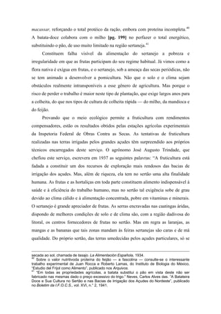 macassar, reforçando o total protéico da ração, embora com proteína incompleta.40
A batata-doce colabora com o milho [pg. 199] no perfazer o total energético,
substituindo o pão, de uso muito limitado na região sertaneja.41
Constituem falha visível da alimentação do sertanejo a pobreza e
irregularidade em que as frutas participam do seu regime habitual. Já vimos como a
flora nativa é exígua em frutas, e o sertanejo, sob a ameaça das secas periódicas, não
se tem animado a desenvolver a pomicultura. Não que o solo e o clima sejam
obstáculos realmente intransponíveis a esse gênero de agricultura. Mas porque o
risco de perder o trabalho é maior neste tipo de plantação, que exige largos anos para
a colheita, do que nos tipos de cultura de colheita rápida — do milho, da mandioca e
do feijão.
Provando que o meio ecológico permite a fruticultura com rendimentos
compensadores, estão os resultados obtidos pelas estações agrícolas experimentais
da Inspetoria Federal de Obras Contra as Secas. As tentativas de fruticultura
realizadas nas terras irrigadas pelos grandes açudes têm surpreendido aos próprios
técnicos encarregados deste serviço. O agrônomo José Augusto Trindade, que
chefiou este serviço, escrevera em 1937 as seguintes palavras: “A fruticultura está
fadada a constituir um dos recursos de exploração mais rendosos das bacias de
irrigação dos açudes. Mas, além de riqueza, ela tem no sertão uma alta finalidade
humana. As frutas e as hortaliças em toda parte constituem alimento indispensável à
saúde e à eficiência do trabalho humano, mas no sertão tal exigência sobe de grau
devido ao clima cálido e à alimentação concentrada, pobre em vitaminas e minerais.
O sertanejo é grande apreciador de frutas. As serras encravadas nas caatingas áridas,
dispondo de melhores condições de solo e de clima são, com a região dadivosa do
litoral, os centros fornecedores de frutas no sertão. Mas em regra as laranjas, as
mangas e as bananas que tais zonas mandam às feiras sertanejas são caras e de má
qualidade. Do próprio sertão, das terras umedecidas pelos açudes particulares, só se
secada ao sol, chamada de tasajo. La Alimentación Española, 1934.
40
Sobre o valor nutritivoda proteína do feijão — a fascolina — consulte-se o interessante
trabalho experimental de Juan Rocca e Roberto Lamas, do Instituto de Biologia do México,
“Estudio del Frijol como Alimento”, publicado nos Arquivos.
41
“Em todas as propriedades agrícolas, a batata substitui o pão em vista deste não ser
fabricado nas mesmas dado o preço excessivo do trigo.” Neves, Carlos Alves das. “A Batateira
Doce e Sua Cultura no Sertão e nas Bacias de Irrigação dos Açudes do Nordeste”, publicado
no Boletim da I.F.O.C.S., vol. XVI, n.° 2, 1941.
 