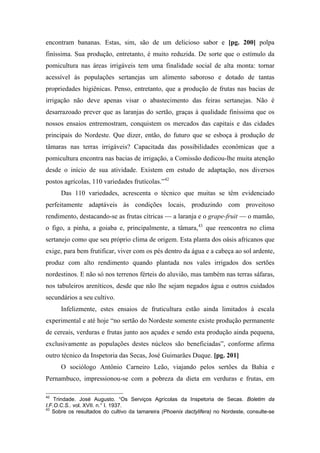 encontram bananas. Estas, sim, são de um delicioso sabor e [pg. 200] polpa
finíssima. Sua produção, entretanto, é muito reduzida. De sorte que o estímulo da
pomicultura nas áreas irrigáveis tem uma finalidade social de alta monta: tornar
acessível às populações sertanejas um alimento saboroso e dotado de tantas
propriedades higiênicas. Penso, entretanto, que a produção de frutas nas bacias de
irrigação não deve apenas visar o abastecimento das feiras sertanejas. Não é
desarrazoado prever que as laranjas do sertão, graças à qualidade finíssima que os
nossos ensaios entremostram, conquistem os mercados das capitais e das cidades
principais do Nordeste. Que dizer, então, do futuro que se esboça à produção de
tâmaras nas terras irrigáveis? Capacitada das possibilidades econômicas que a
pomicultura encontra nas bacias de irrigação, a Comissão dedicou-lhe muita atenção
desde o início de sua atividade. Existem em estudo de adaptação, nos diversos
postos agrícolas, 110 variedades frutícolas.”42
Das 110 variedades, acrescenta o técnico que muitas se têm evidenciado
perfeitamente adaptáveis às condições locais, produzindo com proveitoso
rendimento, destacando-se as frutas cítricas — a laranja e o grape-fruit — o mamão,
o figo, a pinha, a goiaba e, principalmente, a tâmara,43
que reencontra no clima
sertanejo como que seu próprio clima de origem. Esta planta dos oásis africanos que
exige, para bem frutificar, viver com os pés dentro da água e a cabeça ao sol ardente,
produz com alto rendimento quando plantada nos vales irrigados dos sertões
nordestinos. E não só nos terrenos férteis do aluvião, mas também nas terras sáfaras,
nos tabuleiros areníticos, desde que não lhe sejam negados água e outros cuidados
secundários a seu cultivo.
Infelizmente, estes ensaios de fruticultura estão ainda limitados à escala
experimental e até hoje “no sertão do Nordeste somente existe produção permanente
de cereais, verduras e frutas junto aos açudes e sendo esta produção ainda pequena,
exclusivamente as populações destes núcleos são beneficiadas”, conforme afirma
outro técnico da Inspetoria das Secas, José Guimarães Duque. [pg. 201]
O sociólogo Antônio Carneiro Leão, viajando pelos sertões da Bahia e
Pernambuco, impressionou-se com a pobreza da dieta em verduras e frutas, em
42
Trindade. José Augusto. “Os Serviços Agrícolas da Inspetoria de Secas. Boletim da
I.F.O.C.S.. vol. XVII. n.° I. 1937.
43
Sobre os resultados do cultivo da tamareira (Phoenix dactylifera) no Nordeste, consulte-se
 