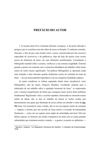 PREFÁCIO DO AUTOR
1. O assunto deste livro é bastante delicado e perigoso. A tal ponto delicado e
perigoso que se constituiu num dos tabus de nossa civilização. É realmente estranho,
chocante, o fato de que, num mundo como o nosso, caracterizado por tão excessiva
capacidade de escrever-se e de publicar-se, haja até hoje tão pouca coisa escrita
acerca do fenômeno da fome, em suas diferentes manifestações. Consultando a
bibliografia mundial sobre o assunto, verifica-se a sua extrema exigüidade. Extrema
quando a pomos em contraste com a minuciosa abundância de trabalhos sobre temas
outros de muito menor significação. Tal pobreza bibliográfica se apresenta ainda
mais estranha e mais chocante quando meditamos acerca do conteúdo do tema da
fome — de sua transcendental importância e de sua categórica finalidade orgânica.
Já outros estudiosos se tinham espantado diante deste inexplicável vazio
bibliográfico: não há muito, Gregorio Marañon, recolhendo material para a
elaboração de um trabalho sobre a regulação hormonal da fome,1
se surpreendeu
com o número insignificante de fichas que conseguiu reunir acerca deste problema
fundamental. Registrando o fato, o escritor espanhol, interessado no momento noutra
ordem de idéias, não se deu ao trabalho de buscar as razões ocultas que
determinaram esta quase que abstenção de nossa cultura em abordar o tema da [pg.
29] fome. Em examiná-lo mais a fundo, não só em seu aspecto estrito de sensação
— impulso e instinto que tem servido de força motriz a evolução da humanidade
(Espinosa) — como em seu aspecto mais amplo da calamidade universal. Sob este
último aspecto, se fizermos um estudo comparativo da fome com as outras grandes
calamidades que costumam assolar o mundo — a guerra e as pestes ou epidemias —
1
Marañon. Gregorio, “La Regulación Hormonal del Hambre”, in Estudios de Endocrinología,
1938.
 
