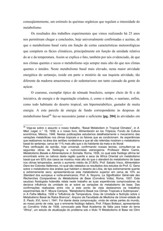 conseqüentemente, um estímulo às queimas orgânicas que regulam a intensidade do
metabolismo.
Os resultados dos trabalhos experimentais que vimos realizando há 25 anos
nos permitiram chegar a conclusões, hoje universalmente confirmadas e aceitas, de
que o metabolismo basal varia em função de certas características meteorológicas
que compõem os fácies climáticos, principalmente em função da umidade relativa
do ar e da temperatura. Assim se explica o fato, também por nós evidenciado, de que
nos climas quentes e secos o metabolismo seja sempre mais alto do que nos climas
quentes e úmidos. Neste metabolismo basal mais elevado, nesta maior atividade
energética do sertanejo, reside em parte o mistério de sua inquieta atividade, tão
diferente da madorra amazonense e do sedentarismo um tanto cansado da gente do
açúcar.
O cearense, exemplar típico de nômade brasileiro, sempre cheio de fé e de
iniciativa, de energia e de inquietação criadora, é, como o árabe, o saariano, enfim,
como todo habitante do deserto tropical, um hipermetabólico, gastador de muita
energia. A esta parcela de energia de fundo correspondente às despesas de
metabolismo basal48
faz-se necessário juntar o suficiente [pg. 204] às atividades em
48
Veja-se sobre o assunto o nosso trabalho, “Basal Metabolism in Tropical Climates”, in A.
Med. Legal, n.° 16, 1938, e o nosso livro, Alimentación en los Trópicos, Fondo de Cultura
econômica, México, 1946. Nestas publicações estudamos detalhadamente o mecanismo das
variações metabólicas nos climas tropicais e os fatores que as condicionam. As experiências
que realizamos na área dos sertões nordestinos e que ali vão referidas mostram o metabolismo
basal do sertanejo, cerca de 11% mais alto que o do habitante da mata e do litoral.
Para verificação da opinião, hoje universal, confirmando nossas teorias, consultem-se as
seguintes obras de fisiólogos e nutricionistas estrangeiros: Professor Mário Camis,
Metabolismo Basale e Alimentazione in Somalia, Roma, 1936, no qual este fisiólogo afirma ter
encontrado entre os nativos desta região quente e seca da África Oriental um metabolismo
basal que em 92% dos casos se mostrou mais alto do que o standard do metabolismo de base
nos climas temperados, sendo o aumento médio de 27,80%; Prof. Sabato Visco, Alimentation
Dans les Colonies Itallennes, no qual são relatados os resultados dos estudos do Prof. G. Gena
sobre o metabolismo dos árabes que habitam o deserto da Líbia, de tipo extremamente quente
e extremamente seco, apresentando-se este metabolismo superior em cerca de 10% ao
Standard dos europeus e norte-americanos; Prof. A. Noyons, La Signification Géné-rale des
Recherches Comparatives du Metabolisme de Base (Convênio Volta), Roma, 1937. Este
saudoso fisiologista holandês relata neste trabalho as suas experiências comprovadoras da
decisiva influência da umidade do ar sobre as variações do metabolismo de base. Das
confirmações realizadas entre nós a este ponto de vista destacamos os trabalhos
experimentais de F. Moura Campos, “Metabolismo Basal nos Climas Tropicais e Subtropicais”,
in A Folha Médica, 1939 e “Influência de Temperatura, Grau de Umidade e Nutrição sobre o
Metabolismo Basal de Ratos Brancos”, Arquivo da Faculdade de Medicina da Univer-sidade de
S. Paulo, XVI, tomo I, 1941. Foi diante desta comprovação, vinda de várias partes do mundo,
ao nosso ponto de vista, que o eminente fisiólogo italiano, Prof. Filippo Bottazzi, apresentando
ao Convênio Volta de 1938, convocado pela Real Academia de Itália para tratar do tema
“África”, um estudo de atualização do problema sob o titulo “II Metabolismo di Base nei Climi
 