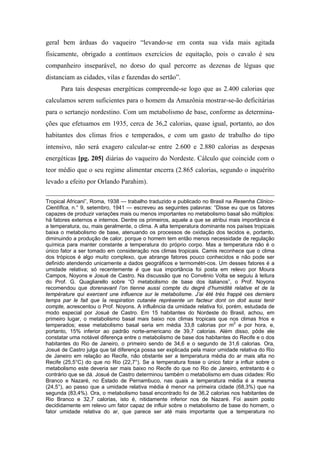 geral bem árduas do vaqueiro “levando-se em conta sua vida mais agitada
fisicamente, obrigado a contínuos exercícios de equitação, pois o cavalo é seu
companheiro inseparável, no dorso do qual percorre as dezenas de léguas que
distanciam as cidades, vilas e fazendas do sertão”.
Para tais despesas energéticas compreende-se logo que as 2.400 calorias que
calculamos serem suficientes para o homem da Amazônia mostrar-se-ão deficitárias
para o sertanejo nordestino. Com um metabolismo de base, conforme as determina-
ções que efetuamos em 1935, cerca de 36,2 calorias, quase igual, portanto, ao dos
habitantes dos climas frios e temperados, e com um gasto de trabalho do tipo
intensivo, não será exagero calcular-se entre 2.600 e 2.880 calorias as despesas
energéticas [pg. 205] diárias do vaqueiro do Nordeste. Cálculo que coincide com o
teor médio que o seu regime alimentar encerra (2.865 calorias, segundo o inquérito
levado a efeito por Orlando Parahim).
Tropical Africani”, Roma, 1938 — trabalho traduzido e publicado no Brasil na Resenha Clinico-
Científica, n.° 9, setembro, 1941 — escreveu as seguintes palavras: “Disse eu que os fatores
capazes de produzir variações mais ou menos importantes no metabolismo basal são múltiplos:
há fatores externos e internos. Dentre os primeiros, aquele a que se atribui mais importância é
a temperatura, ou, mais geralmente, o clima. A alta temperatura dominante nos países tropicais
baixa o metabolismo de base, atenuando os processos de oxidação dos tecidos e, portanto,
diminuindo a produção de calor, porque o homem tem então menos necessidade de regulação
química para manter constante a temperatura do próprio corpo. Mas a temperatura não é o
único fator a ser tomado em consideração nos climas tropicais. Camis reconhece que o clima
dos trópicos é algo muito complexo, que abrange fatores pouco conhecidos e não pode ser
definido atendendo unicamente a dados geográficos e termométri-cos. Um desses fatores é a
umidade relativa; só recentemente é que sua importância foi posta em relevo por Moura
Campos, Noyons e Josué de Castro. Na discussão que no Convênio Volta se seguiu à leitura
do Prof. G. Quagliarello sobre “O metabolismo de base dos italianos”, o Prof. Noyons
recomendou que dorenavant l’on tienne aussi compte du degré d’humidité relative et de la
température qui exercent une influence sur le metabolisme. J’ai été très frappé ces derniers
temps par le fait que la respiration cutanée représente un facteur dont on doit aussi tenir
compte, acrescentou o Prof. Noyons. A influência da umidade relativa foi, porém, estudada de
modo especial por Josué de Castro. Em 15 habitantes do Nordeste do Brasil, achou, em
primeiro lugar, o metabolismo basal mais baixo nos climas tropicais que nos climas frios e
temperados; esse metabolismo basal seria em média 33,8 calorias por m2
e por hora, e,
portanto, 15% inferior ao padrão norte-americano de 39,7 calorias. Além disso, pôde ele
constatar uma notável diferença entre o metabolismo de base dos habitantes do Recife e o dos
habitantes do Rio de Janeiro, o primeiro sendo de 34,6 e o segundo de 31,6 calorias. Ora,
Josué de Castro julga que tal diferença possa ser explicada pela maior umidade relativa do Rio
de Janeiro em relação ao Recife, não obstante ser a temperatura média do ar mais alta no
Recife (25,5°C) do que no Rio (22,7°). Se a temperatura fosse o único fator a influir sobre o
metabolismo este deveria ser mais baixo no Recife do que no Rio de Janeiro, entretanto é o
contrário que se dá. Josué de Castro determinou também o metabolismo em duas cidades: Rio
Branco e Nazaré, no Estado de Pernambuco, nas quais a temperatura média é a mesma
(24,5°), ao passo que a umidade relativa média é menor na primeira cidade (68,3%) que na
segunda (83,4%). Ora, o metabolismo basal encontrado foi de 36,2 calorias nos habitantes de
Rio Branco e 32,7 calorias, isto é, nitidamente inferior nos de Nazaré. Foi assim posto
decididamente em relevo um fator capaz de influir sobre o metabolismo de base do homem, o
fator umidade relativa do ar, que parece ser até mais importante que a temperatura no
 