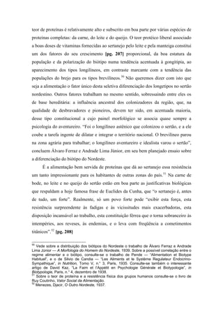 teor de proteínas é relativamente alto e subscrito em boa parte por várias espécies de
proteínas completas: da carne, do leite e do queijo. O teor protéico liberal associado
a boas doses de vitaminas fornecidas ao sertanejo pelo leite e pela manteiga constitui
um dos fatores do seu crescimento [pg. 207] proporcional, da boa estatura da
população e da polarização do biótipo numa tendência acentuada à gongitipia, ao
aparecimento dos tipos longilíneos, em contraste marcante com a tendência das
populações do brejo para os tipos brevilíneos.50
Não queremos dizer com isto que
seja a alimentação o fator único desta seletiva diferenciação dos longetipos no sertão
nordestino. Outros fatores trabalham no mesmo sentido, sobressaindo entre eles os
de base hereditária: a influência ancestral dos colonizadores da região, que, na
qualidade de desbravadores e pioneiros, devem ter sido, em acentuada maioria,
desse tipo constitucional a cujo painel morfológico se associa quase sempre a
psicologia do aventureiro. “Foi o longilíneo astênico que colonizou o sertão, e a ele
coube a tarefa ingente de dilatar e integrar o território nacional. O brevilíneo parou
na zona agrária para trabalhar; o longilíneo aventureiro e idealista varou o sertão”,
concluem Álvaro Ferraz e Andrade Lima Júnior, em seu bem planejado ensaio sobre
a diferenciação do biótipo do Nordeste.
É a alimentação bem servida de proteínas que dá ao sertanejo essa resistência
um tanto impressionante para os habitantes de outras zonas do país.51
Na carne de
bode, no leite e no queijo do sertão estão em boa parte as justificativas biológicas
que respaldam a hoje famosa frase de Euclides da Cunha, que “o sertanejo é, antes
de tudo, um forte”. Realmente, só um povo forte pode “exibir esta força, esta
resistência surpreendente às fadigas e às vicissitudes mais exacerbadoras, esta
disposição incansável ao trabalho, esta constituição férrea que o torna sobranceiro às
intempéries, aos reveses, às endemias, e o leva com freqüência a cometimentos
titânicos”.52
[pg. 208]
50
Vede sobre a distribuição dos biótipos do Nordeste o trabalho de Álvaro Ferraz e Andrade
Lima Júnior — A Morfologia do Homem do Nordeste, 1939. Sobre a possível correlação entre o
regime alimentar e o biótipo, consulte-se o trabalho de Pende — “Alimentation et Biotype
Habituel”, e o de Silvio de Candia — “Les Aliments et le Système Regulateur Endocrino-
Sympathique”, in Nutrition, Tomo V, n.° 3, Paris, 1935. Consulte-se também o interessante
artigo de David Kaz, “La Faim et l’Appétit en Psychologie Générale et Biotypologie”, in
Biotypologie, Paris, n.° 4, dezembro de 1938.
51
Sobre o teor de proteína e a resistência física dos grupos humanos consulte-se o livro de
Ruy Coutinho, Valor Social da Alimentação.
52
Menezes, Djacir, O Outro Nordeste, 1937.
 