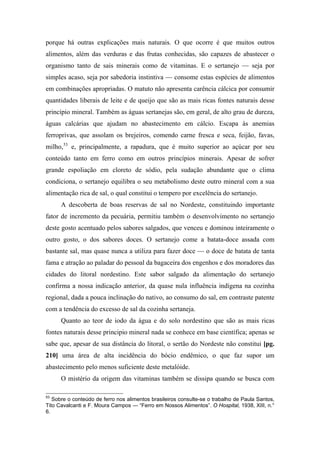porque há outras explicações mais naturais. O que ocorre é que muitos outros
alimentos, além das verduras e das frutas conhecidas, são capazes de abastecer o
organismo tanto de sais minerais como de vitaminas. E o sertanejo — seja por
simples acaso, seja por sabedoria instintiva — consome estas espécies de alimentos
em combinações apropriadas. O matuto não apresenta carência cálcica por consumir
quantidades liberais de leite e de queijo que são as mais ricas fontes naturais desse
princípio mineral. Também as águas sertanejas são, em geral, de alto grau de dureza,
águas calcárias que ajudam no abastecimento em cálcio. Escapa às anemias
ferroprivas, que assolam os brejeiros, comendo carne fresca e seca, feijão, favas,
milho,53
e, principalmente, a rapadura, que é muito superior ao açúcar por seu
conteúdo tanto em ferro como em outros princípios minerais. Apesar de sofrer
grande espoliação em cloreto de sódio, pela sudação abundante que o clima
condiciona, o sertanejo equilibra o seu metabolismo deste outro mineral com a sua
alimentação rica de sal, o qual constitui o tempero por excelência do sertanejo.
A descoberta de boas reservas de sal no Nordeste, constituindo importante
fator de incremento da pecuária, permitiu também o desenvolvimento no sertanejo
deste gosto acentuado pelos sabores salgados, que venceu e dominou inteiramente o
outro gosto, o dos sabores doces. O sertanejo come a batata-doce assada com
bastante sal, mas quase nunca a utiliza para fazer doce — o doce de batata de tanta
fama e atração ao paladar do pessoal da bagaceira dos engenhos e dos moradores das
cidades do litoral nordestino. Este sabor salgado da alimentação do sertanejo
confirma a nossa indicação anterior, da quase nula influência indígena na cozinha
regional, dada a pouca inclinação do nativo, ao consumo do sal, em contraste patente
com a tendência do excesso de sal da cozinha sertaneja.
Quanto ao teor de iodo da água e do solo nordestino que são as mais ricas
fontes naturais desse principio mineral nada se conhece em base científica; apenas se
sabe que, apesar de sua distância do litoral, o sertão do Nordeste não constitui [pg.
210] uma área de alta incidência do bócio endêmico, o que faz supor um
abastecimento pelo menos suficiente deste metalóide.
O mistério da origem das vitaminas também se dissipa quando se busca com
53
Sobre o conteúdo de ferro nos alimentos brasileiros consulte-se o trabalho de Paula Santos,
Tito Cavalcanti e F. Moura Campos — “Ferro em Nossos Alimentos”. O Hospital, 1938, XIII, n.°
6.
 