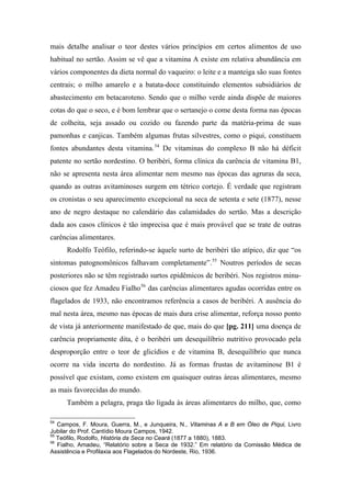 mais detalhe analisar o teor destes vários princípios em certos alimentos de uso
habitual no sertão. Assim se vê que a vitamina A existe em relativa abundância em
vários componentes da dieta normal do vaqueiro: o leite e a manteiga são suas fontes
centrais; o milho amarelo e a batata-doce constituindo elementos subsidiários de
abastecimento em betacaroteno. Sendo que o milho verde ainda dispõe de maiores
cotas do que o seco, e é bom lembrar que o sertanejo o come desta forma nas épocas
de colheita, seja assado ou cozido ou fazendo parte da matéria-prima de suas
pamonhas e canjicas. Também algumas frutas silvestres, como o piqui, constituem
fontes abundantes desta vitamina.54
De vitaminas do complexo B não há déficit
patente no sertão nordestino. O beribéri, forma clínica da carência de vitamina B1,
não se apresenta nesta área alimentar nem mesmo nas épocas das agruras da seca,
quando as outras avitaminoses surgem em tétrico cortejo. É verdade que registram
os cronistas o seu aparecimento excepcional na seca de setenta e sete (1877), nesse
ano de negro destaque no calendário das calamidades do sertão. Mas a descrição
dada aos casos clínicos é tão imprecisa que é mais provável que se trate de outras
carências alimentares.
Rodolfo Teófilo, referindo-se àquele surto de beribéri tão atípico, diz que “os
sintomas patognomônicos falhavam completamente”.55
Noutros períodos de secas
posteriores não se têm registrado surtos epidêmicos de beribéri. Nos registros minu-
ciosos que fez Amadeu Fialho56
das carências alimentares agudas ocorridas entre os
flagelados de 1933, não encontramos referência a casos de beribéri. A ausência do
mal nesta área, mesmo nas épocas de mais dura crise alimentar, reforça nosso ponto
de vista já anteriormente manifestado de que, mais do que [pg. 211] uma doença de
carência propriamente dita, é o beribéri um desequilíbrio nutritivo provocado pela
desproporção entre o teor de glicídios e de vitamina B, desequilíbrio que nunca
ocorre na vida incerta do nordestino. Já as formas frustas de avitaminose B1 é
possível que existam, como existem em quaisquer outras áreas alimentares, mesmo
as mais favorecidas do mundo.
Também a pelagra, praga tão ligada às áreas alimentares do milho, que, como
54
Campos, F. Moura, Guerra, M., e Junqueira, N., Vitaminas A e B em Óleo de Piqui, Livro
Jubilar do Prof. Cantídio Moura Campos, 1942.
55
Teófilo, Rodolfo, História da Seca no Ceará (1877 a 1880), 1883.
56
Fialho, Amadeu, “Relatório sobre a Seca de 1932.” Em relatório da Comissão Médica de
Assistência e Profilaxia aos Flagelados do Nordeste, Rio, 1936.
 