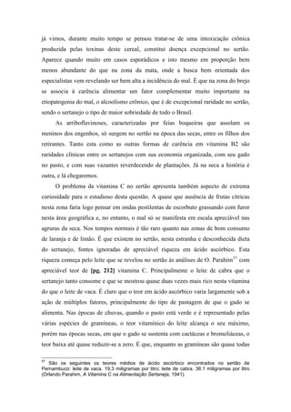 já vimos, durante muito tempo se pensou tratar-se de uma intoxicação crônica
produzida pelas toxinas deste cereal, constitui doença excepcional no sertão.
Aparece quando muito em casos esporádicos e isto mesmo em proporção bem
menos abundante do que na zona da mata, onde a busca bem orientada dos
especialistas vem revelando ser bem alta a incidência do mal. É que na zona do brejo
se associa à carência alimentar um fator complementar muito importante na
etiopatogenia do mal, o alcoolismo crônico, que é de excepcional raridade no sertão,
sendo o sertanejo o tipo de maior sobriedade de todo o Brasil.
As arriboflavinoses, caracterizadas por feias boqueiras que assolam os
meninos dos engenhos, só surgem no sertão na época das secas, entre os filhos dos
retirantes. Tanto esta como as outras formas de carência em vitamina B2 são
raridades clínicas entre os sertanejos com sua economia organizada, com seu gado
no pasto, e com suas vazantes reverdecendo de plantações. Já na seca a história é
outra, e lá chegaremos.
O problema da vitamina C no sertão apresenta também aspecto de extrema
curiosidade para o estudioso desta questão. A quase que ausência de frutas cítricas
nesta zona faria logo pensar em ondas pestilentas de escorbuto grassando com furor
nesta área geográfica e, no entanto, o mal só se manifesta em escala apreciável nas
agruras da seca. Nos tempos normais é tão raro quanto nas zonas de bom consumo
de laranja e de limão. É que existem no sertão, nesta estranha e desconhecida dieta
do sertanejo, fontes ignoradas de apreciável riqueza em ácido ascórbico. Esta
riqueza começa pelo leite que se revelou no sertão às análises de O. Parahim57
com
apreciável teor de [pg. 212] vitamina C. Principalmente o leite de cabra que o
sertanejo tanto consome e que se mostrou quase duas vezes mais rico nesta vitamina
do que o leite de vaca. É claro que o teor em ácido ascórbico varia largamente sob a
ação de múltiplos fatores, principalmente do tipo de pastagem de que o gado se
alimenta. Nas épocas de chuvas, quando o pasto está verde e é representado pelas
várias espécies de gramíneas, o teor vitamínico do leite alcança o seu máximo,
porém nas épocas secas, em que o gado se sustenta com cactáceas e bromeliáceas, o
teor baixa até quase reduzir-se a zero. É que, enquanto as gramíneas são quase todas
57
São os seguintes os teores médios de ácido ascórbico encontrados no sertão de
Pernambuco: leite de vaca. 19,3 miligramas por litro; leite de cabra. 36.1 miligramas por litro
(Orlando Parahim, A Vitamina C na Alimentação Sertaneja, 1941).
 