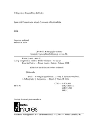 © Copyright: Glauce Pinto de Castro
Capa: AG Comunicação Visual, Assessoria e Projetos Ltda.
1984
Impresso no Brasil
Printed in Brazil
CIP-Brasil. Catalogação-na-fonte
Sindicato Nacional dos Editores de Livros, RJ.
Castro, Josué, 1908-1973.
C351g Geografia da fome : o dilema brasileiro : pão ou aço
Josué de Castro. — Rio de Janeiro : Edições Antares, 1984.
(Clássicos das Ciências Sociais no Brasil)
Bibliografia
1. Brasil — Condições econômicas. 2. Fome. 3. Política nutricional.
4. Subnutrição. S. Subnutrição — Brasil. I. Título. II. Série.
CDU — 613.24:308
84-0193 613.24:308(81)
612.391:308
338(81)
Direitos desta edição reservados a
Rua Nina Rodrigues nº 9 — Jardim Botânico — 22461 — Rio da Janeiro, RJ.
 