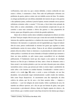 verificaremos, mais uma vez, que a menos debatida, a menos conhecida em suas
causas e efeitos, é exatamente a fome. Para cada mil publicações referentes aos
problemas da guerra, pode-se contar com um trabalho acerca da fome. No entanto,
os estragos produzidos por esta última calamidade são maiores do que os das guerras
e das epidemias juntas, conforme é possível apurar, mesmo contando com as poucas
referências existentes sobre o assunto.2
E há mais, a favor deste triste primado da
fome sobre as outras calamidades, o fato universalmente comprovado de que ela
constitui a causa mais constante e efetiva das guerras e a fase preparatória do
terreno, quase que obrigatória, para a eclosão das grandes epidemias.
Quais são os fatores ocultos desta verdadeira conspiração de silêncio em torno
da fome? Será por simples obra do acaso que o tema não tem atraído devidamente o
interesse dos espíritos especulativos e criadores dos nossos tempos? Não cremos. O
fenômeno é tão marcante e se apresenta com tal regularidade que, longe de traduzir
obra do acaso, parece condicionado às mesmas leis gerais que regulam as outras
manifestações sociais de nossa cultura. Trata-se de um silêncio premeditado pela
própria alma da cultura: foram os interesses e os preconceitos de ordem moral e de
ordem política e econômica de nossa chamada civilização ocidental que tornaram a
fome um tema proibido, ou pelo menos pouco aconselhável de ser abordado
publicamente. O fundamento moral que deu origem a esta espécie de interdição
baseia-se no fato de que o fenômeno da fome, tanto a fome de alimentos como a
fome sexual, é um instinto primário e por isso um tanto chocante pura uma cultura
racionalista como a nossa, que procura por todos os meios impor o predomínio da
razão sobre o dos instintos na conduta humana. Considerando o instinto como o
animal e só a razão [pg. 30] como o social, a nossa civilização, em sua fase
decadente, vem procurando negar sistematicamente o poder criador dos instintos,
tidos como forças desprezíveis. Aí encontramos uma das imposições da alma
coletiva da cultura, que fez do sexo e da fome assuntos tabus — impuros e
escabrosos — e por isto indignos de serem tocados. Sobre o problema do sexo, foi
mantido um silêncio opressor, até o dia em que um homem de gênio, num gesto
inconveniente e providencial, afirmou, diante do fingido espanto da ciência e da
moral oficiais, que o instinto sexual é uma força invencível, tão intensa que atinge a
2
Waldorf, Cornelius. The Famines of the World, 1878.
 