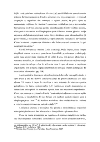 feijão verde, goiabas e muitos frutos silvestres); d) possibilidades de aproveitamento
máximo da vitamina desses e de outros alimentos pelo nosso organismo ; e) possível
adaptação do organismo dos sertanejos a regimes pobres; f) quiçá sejam as
necessidades cotidianas de vitamina C menores na realidade do que as apresentadas
teoricamente nos livros, uma vez que não há ainda acordo definitivo sobre o assunto,
divergindo notavelmente as cifras propostas pelos diferentes autores; g) talvez esteja
em causa a influência sinérgica de outros fatores dietéticos ainda não conhecidos; h)
possivelmente, o mecanismo metabólico, o aproveitamento e as relações da vitamina
C com os demais componentes alimentares são fenômenos mais complexos do que
geralmente se admite.”
Não há problema de vitamina D para o sertanejo. O céu límpido, quase sempre
despido de nuvens, e o ar seco, quase isento de umidade, permitem que o sol despeje
como maná divino muita vitamina D no sertão. É que, com poucos obstáculos a
vencer na atmosfera, os raios ultravioleta do espectro solar alcançam o solo sertanejo
numa proporção tal que a luz do sol nesta zona é capaz de curar o raquitismo
experimental com a mesma impressionante rapidez com que o fazem as lâmpadas de
quartzo dos laboratórios. [pg. 214]
A extraordinária riqueza em raios ultravioleta da luz solar nas regiões áridas e
semi-áridas é um dos motivos condiciona-dores da grande salubridade dos seus
climas. Tal riqueza é capaz de esterilizar o meio ambiente de inúmeros agentes
patogênicos. No Saara, conforme refere E. F. Gauthier, os grandes traumatismos se
curam sem antissépticos de nenhuma espécie, com uma facilidade surpreendente.
Conta este autor que o explorador Rohlfs, “tendo sido deixado como morto na região
de Sãoura, se restabeleceu de suas feridas sem nenhum cuidado médico, com a
simples graças de Deus”.59
No Nordeste brasileiro o clima salubre do sertão “atalhou
o próprio cólera-morbe em seu surto devastador”.60
A síntese da vitamina D ao nível da pele garante as necessidades do organismo
neste princípio alimentar. Daí a inexistência do raquitismo típico nesta área.
O que se chama erradamente de raquíticos, de meninos raquíticos no sertão,
são tipos enfezados, subnutridos, carenciados de outros muitos elementos nutritivos,
de ácido ascórbico por 100 em2
. O juá contém 24 miligramas e o umbu cerca de 31 miligramas.
59
Gauthier, E. F., Le Sahara, 1928.
60
Almeida, José Américo de, A Paraíba e Seus Problemas, 1937.
 