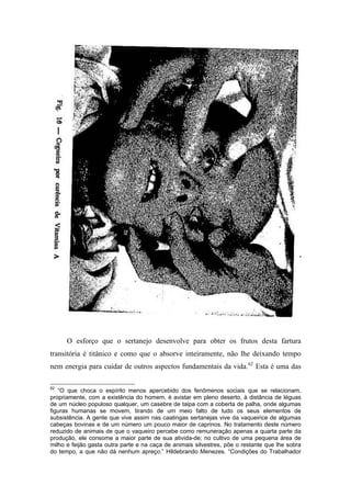 O esforço que o sertanejo desenvolve para obter os frutos desta fartura
transitória é titânico e como que o absorve inteiramente, não lhe deixando tempo
nem energia para cuidar de outros aspectos fundamentais da vida.62
Esta é uma das
62
“O que choca o espírito menos apercebido dos fenômenos sociais que se relacionam,
propriamente, com a existência do homem, é avistar em pleno deserto, à distância de léguas
de um núcleo populoso qualquer, um casebre de taipa com a coberta de palha, onde algumas
figuras humanas se movem, tirando de um meio falto de tudo os seus elementos de
subsistência. A gente que vive assim nas caatingas sertanejas vive da vaqueirice de algumas
cabeças bovinas e de um número um pouco maior de caprinos. No tratamento deste número
reduzido de animais de que o vaqueiro percebe como remuneração apenas a quarta parte da
produção, ele consome a maior parte de sua ativida-de; no cultivo de uma pequena área de
milho e feijão gasta outra parte e na caça de animais silvestres, põe o restante que lhe sobra
do tempo, a que não dá nenhum apreço.” Hildebrando Menezes. “Condições do Trabalhador
 