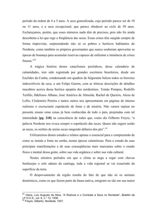 período da ordem de 4 a 5 anos. A seca generalizada, cujo período parece ser de 10
ou 11 anos, e a seca excepcional, que parece obedecer ao ciclo de 50 anos.
Esclareçamos, porém, que esses números nada têm de precisos, pois não foi ainda
descoberta a lei que rege a freqüência das secas. Essas crises têm surgido sempre de
forma imprevista, surpreendendo não só os pobres e heróicos habitantes do
Nordeste, como também os próprios governantes que nunca souberam aproveitar as
épocas de bonança para acumular reservas capazes de enfrentar a iminência de crises
futuras.”63
A trágica história destes cataclismos periódicos, desse calendário de
calamidades, tem sido registrada por grandes escritores brasileiros, desde um
Euclides da Cunha, condensando em quadros de fulgurante beleza todos os horrores
indescritíveis da seca, a um Felipe Guerra, com as tétricas descrições de detalhes
macabros acerca dessa heróica epopéia dos nordestinos. Tomás Pompeu, Rodolfo
Teófilo, Ildefonso Albano, José Américo de Almeida, Rachel de Queirós, Alceu de
Lellis, Clodomiro Pereira e tantos outros nos apresentaram em páginas de intenso
realismo o excruciante espetáculo de fome e de miséria. Não vamos repisar no
presente ensaio estas cenas já bem conhecidas de todo o país, projetadas com tal
intensidade [pg. 218] na consciência de todos que, como diz Gilberto Freyre, “a
palavra Nordeste nos evoca sempre o espetáculo das secas. Quase não sugere senão
as secas, os sertões de areias secas rangendo debaixo dos pés”.64
Utilizaremos destes estudos e relatos apenas o essencial para a compreensão de
como se instala a fome no sertão, nestas épocas calamitosas. Para o estudo de suas
principais manifestações e de suas conseqüências mais marcantes sobre o estado
físico e mental dessa gente, sobre sua vida orgânica e sobre sua vida cultural.
Nestes sinistros períodos em que o clima se nega a regar com chuvas
benfazejas o solo adusto da caatinga, toda a vida regional se vai exaurindo da
superfície da terra.
O despovoamento da região resulta do fato de que não só os animais
domésticos, como os que fazem parte da fauna nativa, emigram ou são em sua maior
63
Vieira, Luiz Augusto da Silva, “A Rodovia e o Combate à Seca no Nordeste”, Boletim da
I.F.O.C.S., vol. X, n.° 12, 1938.
64
Freyre, Gilberto, Nordeste, 1937.
 