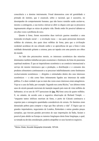 consciência e a domina inteiramente. Freud demonstrou com tal genialidade o
primado do instinto, que é essencial, sobre o racional, que é acessório, no
desempenho do comportamento humano, que não houve remédio senão aceitar-se,
mesmo a contragosto, a sua teoria e deixar-se abrir os diques com que se procurava
ingenuamente afogar as raízes da própria vida. Desde então foi possível debater-se
em altas vozes o problema do sexo.
Quanto à fome, foram necessárias duas terríveis guerras mundiais e uma
tremenda revolução social — a revolução russa — nas quais pereceram dezessete
milhões de criaturas, dos quais doze milhões de fome, para que a civilização
ocidental acordasse do seu cômodo sonho e se apercebesse de que a fome é uma
realidade demasiado gritante e extensa, para ser tapada com uma peneira aos olhos
do mundo.
Ao lado dos preconceitos morais, os interesses econômicos das minorias
dominantes também trabalhavam para escamotear o fenômeno da fome do panorama
espiritual moderno. É que ao imperialismo econômico e ao comércio internacional a
serviço do mesmo interessava que a produção, a distribuição e o consumo dos
produtos alimentares continuassem a se processar indefinidamente como fenômenos
exclusivamente econômicos — dirigidos e estimulados dentro dos seus interesses
econômicos — e não como fatos intimamente ligados aos interesses da saúde
pública. E a dura verdade é que as mais das vezes esses interesses eram antagônicos.
Veja-se o caso da Índia, por exemplo. Segundo nos conta Réclus,3
nos últimos trinta
anos do século passado morreram de inanição naquele país mais de vinte milhões de
habitantes; só no ano de 1877 pereceram de [pg. 31] fome cerca de quatro milhões.
E, no entanto, de acordo com a sugestiva observação de Richard Temple —
“enquanto tantos infelizes morriam de fome, o porto de Calcutá continuava a
exportar para o estrangeiro quantidades consideráveis de cereais. Os famintos eram
demasiado pobres para comprar o trigo que lhes salvaria a vida”. É lógico que os
grandes importadores, negociantes de Londres, Rotterdam e outras grandes praças
européias, que tiravam grandes proventos de suas importações da Índia, faziam o
possível para abafar na Europa os rumores longínquos desta fome longínqua, a qual,
se tomada na devida consideração, poderia atrapalhar os seus lucrativos negócios.
3
Réclus. Elisée, Nouvelle Géographie Universelle, 1875-94.
 