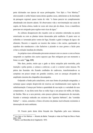 parte dizimados nas épocas de secas prolongadas. Von Spix e Von Martius,65
atravessando o sertão baiano numa destas quadras secas, admiraram-se da desolação
da paisagem regional, quase isenta de vida: “a fauna parecia ter completamente
abandonado este deserto adusto. Só observamos vida e movimentação nas casas de
cupim, de forma cônica, tendo às vezes até cinco pés de altura. Aves e mamíferos
pareciam ter emigrado para regiões mais ricas de água.”
As culturas desaparecem dos roçados com as sementes enterradas na poeira
esturricada ou com as plantas tenras dessecadas pela soalheira. O pasto seco se
esfarinha e é arrastado pelos ventos de fogo, ficando o gado à míngua de água e de
alimento. Recorre o vaqueiro ao recurso das ramas e dos cactos, queimando os
espinhos dos mandacarus e dos facheiros e picando os seus gomos a facão para
evitar a extinção imediata do rebanho.
As próprias reses esfomeadas procuram arrancar com os cascos e com as bocas
sangrando os espinhos dos cactos aquosos que lhes mitiguem por um momento a
fome e a sede.66
[pg. 219]
Não dura, porém, muito que o gado se deixe aniquilar pela morrinha, pela
inanição e pelas pestes, e comece a entrevar, a cair e a morrer como moscas. Os
pátios das fazendas vão ficando coalhados de cadáveres, transformando-se as
campinas em pouco tempo em grandes ossários, com as carcaças alvejando na
amplitude cinzenta dos chapadões descampados.
Golpeado a fundo pelo cataclismo, com suas fontes de produção estagnadas, o
sertanejo quase sempre desprovido de reservas cai imediatamente num regime de
subalimentação. Começa por limitar a quantidade de sua ração e a variedade de seus
componentes. A sua dieta nesta fase se reduz logo a um pouco de milho, de feijão,
de farinha. Mas se a seca persiste, estes poucos gêneros desaparecem do mercado,
ficando o sertanejo reduzido aos recursos das “iguarias bárbaras”, das “comidas
brabas” — raízes, sementes e frutos silvestres de plantas incrivelmente resistentes à
dessecação do meio ambiente.
10. Fazem parte desta dieta forçada dos flagelados pela seca inúmeras
65
Von Spix e Von Martius — Através da Bahia. Tradução e notas de Pirajá da Silva e Paulo
Wolf, 1938.
66
Marion, Los Maravillas de la Vegetación, 1873.
 