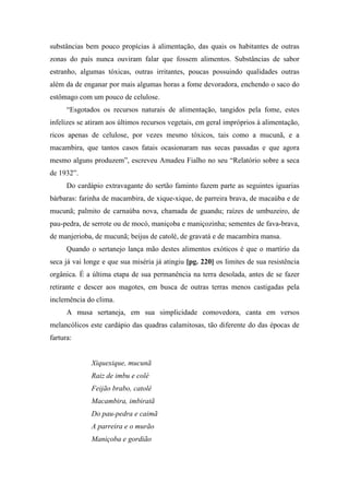 substâncias bem pouco propícias à alimentação, das quais os habitantes de outras
zonas do país nunca ouviram falar que fossem alimentos. Substâncias de sabor
estranho, algumas tóxicas, outras irritantes, poucas possuindo qualidades outras
além da de enganar por mais algumas horas a fome devoradora, enchendo o saco do
estômago com um pouco de celulose.
“Esgotados os recursos naturais de alimentação, tangidos pela fome, estes
infelizes se atiram aos últimos recursos vegetais, em geral impróprios à alimentação,
ricos apenas de celulose, por vezes mesmo tóxicos, tais como a mucunã, e a
macambira, que tantos casos fatais ocasionaram nas secas passadas e que agora
mesmo alguns produzem”, escreveu Amadeu Fialho no seu “Relatório sobre a seca
de 1932”.
Do cardápio extravagante do sertão faminto fazem parte as seguintes iguarias
bárbaras: farinha de macambira, de xique-xique, de parreira brava, de macaúba e de
mucunã; palmito de carnaúba nova, chamada de guandu; raízes de umbuzeiro, de
pau-pedra, de serrote ou de mocó, maniçoba e maniçozinha; sementes de fava-brava,
de manjerioba, de mucunã; beijus de catolé, de gravatá e de macambira mansa.
Quando o sertanejo lança mão destes alimentos exóticos é que o martírio da
seca já vai longe e que sua miséria já atingiu [pg. 220] os limites de sua resistência
orgânica. É a última etapa de sua permanência na terra desolada, antes de se fazer
retirante e descer aos magotes, em busca de outras terras menos castigadas pela
inclemência do clima.
A musa sertaneja, em sua simplicidade comovedora, canta em versos
melancólicos este cardápio das quadras calamitosas, tão diferente do das épocas de
fartura:
Xiquexique, mucunã
Raiz de imbu e colé
Feijão brabo, catolé
Macambira, imbiratã
Do pau-pedra e caimã
A parreira e o murão
Maniçoba e gordião
 