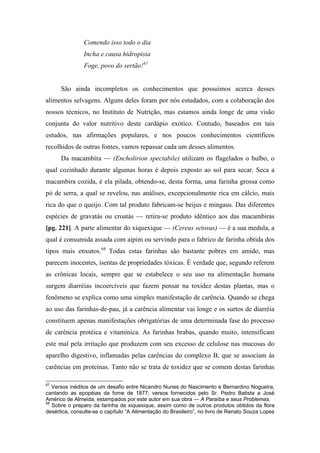 Comendo isso todo o dia
Incha e causa hidropisia
Foge, povo do sertão!67
São ainda incompletos os conhecimentos que possuímos acerca desses
alimentos selvagens. Alguns deles foram por nós estudados, com a colaboração dos
nossos técnicos, no Instituto de Nutrição, mas estamos ainda longe de uma visão
conjunta do valor nutritivo deste cardápio exótico. Contudo, baseados em tais
estudos, nas afirmações populares, e nos poucos conhecimentos científicos
recolhidos de outras fontes, vamos repassar cada um desses alimentos.
Da macambira — (Encholirion spectabile) utilizam os flagelados o bulbo, o
qual cozinhado durante algumas horas é depois exposto ao sol para secar. Seca a
macambira cozida, é ela pilada, obtendo-se, desta forma, uma farinha grossa como
pó de serra, a qual se revelou, nas análises, excepcionalmente rica em cálcio, mais
rica do que o queijo. Com tal produto fabricam-se beijus e mingaus. Das diferentes
espécies de gravatás ou croatás — retira-se produto idêntico aos das macambiras
[pg. 221]. A parte alimentar do xiquexique — (Cereus setosus) — é a sua medula, a
qual é consumida assada com aipim ou servindo para o fabrico de farinha obtida dos
tipos mais enxutos.68
Todas estas farinhas são bastante pobres em amido, mas
parecem inocentes, isentas de propriedades tóxicas. É verdade que, segundo referem
as crônicas locais, sempre que se estabelece o seu uso na alimentação humana
surgem diarréias incoercíveis que fazem pensar na toxidez destas plantas, mas o
fenômeno se explica como uma simples manifestação de carência. Quando se chega
ao uso das farinhas-de-pau, já a carência alimentar vai longe e os surtos de diarréia
constituem apenas manifestações obrigatórias de uma determinada fase do processo
de carência protéica e vitamínica. As farinhas brabas, quando muito, intensificam
este mal pela irritação que produzem com seu excesso de celulose nas mucosas do
aparelho digestivo, inflamadas pelas carências do complexo B, que se associam às
carências em proteínas. Tanto não se trata de toxidez que se comem destas farinhas
67
Versos inéditos de um desafio entre Nicandro Nunes do Nascimento e Bernardino Nogueira,
cantando as epopéias da fome de 1877; versos fornecidos pelo Sr. Pedro Batista a José
Américo de Almeida, estampados por este autor em sua obra — A Paraíba e seus Problemas.
68
Sobre o preparo da farinha de xiquexique, assim como de outros produtos obtidos da flora
desértica, consulte-se o capítulo “A Alimentação do Brasileiro”, no livro de Renato Souza Lopes
 