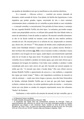 nas quadras de abundância sem que se manifestem as tais enterites diarréicas.
Já a mucunã — (Mucuna urhens) — constitui um recurso chamado de
desespero, sendo acusada de tóxica. Essa planta, da família das leguminosas, é uma
trepadeira que produz grandes vagens, encerrando de três a cinco sementes
extremamente duras a achatadas de cor vermelha ou preta (donde as suas variedades
— a mucunã vermelha e a mucunã preta). Nos períodos de fome intensa, o sertanejo
faz uso, segundo Rodolfo Teófilo, dos dois tipos: “os retirantes, prevenidos sempre
contra suas propriedades nocivas, se utilizam dela quando lhes têm faltado todos os
meios de subsistência. Usam de ambas as espécies. Da mucunã vermelha alimentam-
se não só da fécula contida na semente como ainda de uma matéria amilácea
extraída da raiz. Da mucunã preta só se utilizam da raiz, desprezando as sementes
que, dizem eles, são bravas.”69
Para preparo da farinha usam complicado processo,
tendo como finalidade eliminar o suposto veneno que a planta encerra. Retiram o
duro invólucro das sementes [pg. 222] e com as mesmas cozidas e reduzidas a massa
procedem à sua lavagem em nove águas, sendo depois convenientemente esprimida
antes de ser levada ao fogo para torrar. No preparo da farinha da raiz da mucunã
vermelha, lava-se também o produto em muitas águas, que saem mais tóxicas que a
manipuera da lavagem da mandioca. Com todos esses cuidados o produto é ainda
considerado pelo povo mais nocivo do que útil, havendo um anexim popular no
sertão que diz: “A mucunã suja mata e lavada aleija.” Dos seus efeitos nocivos
destaca Rodolfo Teófilo o aparecimento da anasarca, e nas mulheres, a suspensão
das regras por muito tempo.70
Dada a alta importância econômica da mucunã na
vida do sertanejo — sendo suas raízes longas e grossas, uma alta fonte fornecedora
de farinha, referindo Rodolfo Teófilo que só num pé, que pela haste ninguém
avaliaria o número de raízes, viu retirar quinhentos quilos da mesma — resolvemos
iniciar por esta planta os estudos de categoria experimental acerca dos alimentos
“brabos” do Nordeste.
Analisamos o valor nutritivo da semente da mucunã, do tipo vermelho, que se
— A Ciência de Comer e de Beber.
69
Teófilo, Rodolfo, Monografia sobre a Mucunã, 1888.
70
A suspensão das regras deve ser consequência exclusiva da inani-ção. Todos os
experimentadores são unânimes em afirmar que a ina-nição prolongada paralisa as funções
glandulares que dirigem o ciclo menstrual. Assim, durante os anos de fome da Rússia
Soviética, de 1918 a 1921, os casos de amenorréia subiram da taxa de 0,4% em 1915 para
2,5% em 1918 e 6% em 1919 (P. Sorokim, Man and Society in Calamity, 1942).
 