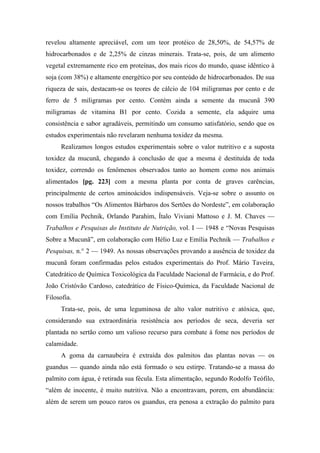 revelou altamente apreciável, com um teor protéico de 28,50%, de 54,57% de
hidrocarbonados e de 2,25% de cinzas minerais. Trata-se, pois, de um alimento
vegetal extremamente rico em proteínas, dos mais ricos do mundo, quase idêntico à
soja (com 38%) e altamente energético por seu conteúdo de hidrocarbonados. De sua
riqueza de sais, destacam-se os teores de cálcio de 104 miligramas por cento e de
ferro de 5 miligramas por cento. Contém ainda a semente da mucunã 390
miligramas de vitamina B1 por cento. Cozida a semente, ela adquire uma
consistência e sabor agradáveis, permitindo um consumo satisfatório, sendo que os
estudos experimentais não revelaram nenhuma toxidez da mesma.
Realizamos longos estudos experimentais sobre o valor nutritivo e a suposta
toxidez da mucunã, chegando à conclusão de que a mesma é destituída de toda
toxidez, correndo os fenômenos observados tanto ao homem como nos animais
alimentados [pg. 223] com a mesma planta por conta de graves carências,
principalmente de certos aminoácidos indispensáveis. Veja-se sobre o assunto os
nossos trabalhos “Os Alimentos Bárbaros dos Sertões do Nordeste”, em colaboração
com Emília Pechnik, Orlando Parahim, Ítalo Viviani Mattoso e J. M. Chaves —
Trabalhos e Pesquisas do Instituto de Nutrição, vol. I — 1948 e “Novas Pesquisas
Sobre a Mucunã”, em colaboração com Hélio Luz e Emília Pechnik — Trabalhos e
Pesquisas, n.° 2 — 1949. As nossas observações provando a ausência de toxidez da
mucunã foram confirmadas pelos estudos experimentais do Prof. Mário Taveira,
Catedrático de Química Toxicológica da Faculdade Nacional de Farmácia, e do Prof.
João Cristóvão Cardoso, catedrático de Físico-Química, da Faculdade Nacional de
Filosofia.
Trata-se, pois, de uma leguminosa de alto valor nutritivo e atóxica, que,
considerando sua extraordinária resistência aos períodos de seca, deveria ser
plantada no sertão como um valioso recurso para combate à fome nos períodos de
calamidade.
A goma da carnaubeira é extraída dos palmitos das plantas novas — os
guandus — quando ainda não está formado o seu estirpe. Tratando-se a massa do
palmito com água, é retirada sua fécula. Esta alimentação, segundo Rodolfo Teófilo,
“além de inocente, é muito nutritiva. Não a encontravam, porem, em abundância:
além de serem um pouco raros os guandus, era penosa a extração do palmito para
 