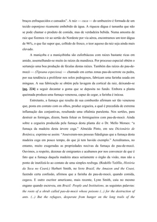 braços enfraquecidos e cansados”. A raiz — cuca — do umbuzeiro é formada de um
tecido esponjoso ricamente embebido de água. A riqueza dágua é tamanha que não
se pode chamar o produto de comida, mas de verdadeira bebida. Numa amostra de
raiz que fizemos vir ao sertão do Nordeste por via aérea, encontramos um teor dágua
de 96%, o que faz supor que, colhido de fresco, o teor aquoso da raiz seja ainda mais
elevado.
A maniçoba e a maniçobinha são euforbiáceas com raízes bastante ricas em
amido, assemelhando-se muito às raízes da mandioca. Por processo especial obtém o
sertanejo uma boa produção de féculas destas raízes. Também das raízes do pau-de-
mocó — (Tipoana especiosa) — chamado em certas zonas pau-de-serrote ou pedra,
por sua tendência a proliferar nos solos pedregosos, fabricam uma farinha usada em
mingaus. A sua fabricação se obtém pela lavagem da cortical da raiz, deixando-se
[pg. 224] a seguir decantar a goma que se deposita no fundo. Embora a planta
queimada produza uma fumaça venenosa, capaz de cegar, a farinha é inócua.
Entretanto, a fumaça que resulta de sua combustão afirmam ser tão venenosa
que, posta em contato com os olhos, produz cegueira, a qual é precedida de extrema
inflamação das conjuntivas, resultando uma oftalmia purulenta. Nos sertões, para
destruir as formigas, dizem, basta folear os formigueiros com pau-de-mocó. Ainda
sobre a cegueira produzida pela fumaça desta planta diz o Dr. Mello Moraes: “a
fumaça da madeira desta árvore cega.” Almeida Pinto, em seu Dicionário de
Botânica, exprime-se assim: “Asseveram-nos pessoas fidedignas que a fumaça desta
madeira cega em pouco tempo, do que já tem havido exemplo.” Acreditamos, no
entanto, muito exageradas as propriedades nocivas da fumaça do pau-de-mocó.
Ouvimos, a respeito, dezenas de emigrantes e acabamos por nos convencer de que é
fato que a fumaça daquela madeira ataca seriamente o órgão da visão, mas não a
ponto de inutilizá-lo ao contato de uma simples resfrega. (Rodolfo Teófilo, História
da Seca no Ceará.) Herbert Smith, no livro Brazil, the Amazon and the Coast,
fazendo certa confusão, afirmou que a farinha do pau-de-mocó, quando comida,
cegava. E outro escritor americano, mais recente, Lynn Smith, caiu no mesmo
engano quando escreveu, em Brazil: People and Institutions, as seguintes palavras:
the roots of a shrub called pao-de-mocó whose poisons (...) for the destruction of
ants. (...) But the refugees, desperate from hunger on the long trails of the
 