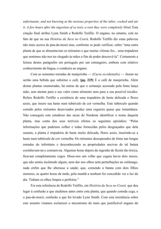 unfortunate, and not knowing at the noxious properties of the tuber, cooked and ate
it. A few hours after the ingestion of so toxic a root they were completely blind. Esta
citação final atribui Lynn Smith a Rodolfo Teófilo. O engano, no entanto, está no
fato de que na sua História da Seca no Ceará, Rodolfo Teófilo diz estas palavras
não mais acerca do pau-de-mocó mas, conforme se pode verificar, sobre “uma outra
planta de que se alimentavam os retirantes e que muitas vítimas fez... uma trepadeira
que sentimos não nos ter chegado às mãos a fim de poder descrevê-la”. Certamente a
leitura destes parágrafos em português por um estrangeiro, embora com relativo
conhecimento da língua, o conduziu ao engano.
Com as sementes torradas de manjerioba — (Cacia occidentalis) — fazem no
sertão uma bebida que substitui o café. [pg. 225] É o café de manjerioba. Além
destas plantas enumeradas, há outras de que o sertanejo acossado pela fome lança
mão, sem atentar para o seu valor como alimento nem para a sua possível toxidez.
Refere Rodolfo Teófilo a existência de uma trepadeira de haste delicada e flores
azuis, que insere sua haste num tubérculo de cor vermelha. Este tubérculo quando
comido pelos retirantes desavisados produz uma cegueira quase que instantânea.
Não conseguiu este estudioso das secas do Nordeste identificar o nome daquela
planta, mas conta dos seus terríveis efeitos os seguintes episódios: “Pelas
informações que pudemos colher e todas fornecidas pelos desgraçados que dela
usaram, a planta é trepadeira de haste muito delicada, flores azuis, inserindo-se a
haste num tubérculo de cor vermelha. Os retirantes desesperados de fome nas longas
estradas do infortúnio e desconhecendo as propriedades nocivas de tal batata
cozinhavam-na e comiam-na. Algumas horas depois da ingestão de fécula tão tóxica,
ficavam completamente cegos. Disse-nos um velho que cegara havia dois meses,
que não sentiu incômodo algum, nem dor nos olhos nem perturbações no estômago,
nada enfim que lhe alterasse a saúde; que, comendo a batata com dois filhos
menores, as quatro horas da tarde, pela manhã a nenhum foi concedido ver a luz do
dia. Tinham os olhos limpos e perfeitos.”
Foi esta referência de Rodolfo Teófilo, em História da Seca no Ceará, que deu
lugar à confusão a que aludimos antes entre esta planta, que quando comida cega, e
o pau-de-mocó, confusão a que foi levado Lynn Smith. Com esta insistência sobre
este assunto visamos esclarecer o mecanismo do mais que justificável engano do
 